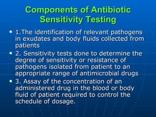 Components of Antibiotic Sensitivity Testing 1.The identification of relevant pathogens in exudates and body fluids collected from patients 2. Sensitivity tests done to determine the degree of sensitivity or resistance of pathogens isolated from patient to an appropriate range of antimicrobial drugs 3. Assay of the concentration of an administered drug in the blood or body fluid of patient required to control the schedule of dosage. 