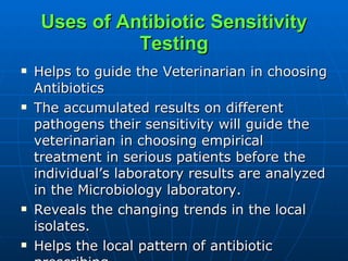 Uses of Antibiotic Sensitivity Testing Helps to guide the Veterinarian in choosing Antibiotics The accumulated results on different pathogens their sensitivity will guide the veterinarian in choosing empirical treatment in serious patients before the individual’s laboratory results are analyzed in the Microbiology laboratory. Reveals the changing trends in the local isolates. Helps the local pattern of antibiotic prescribing. 