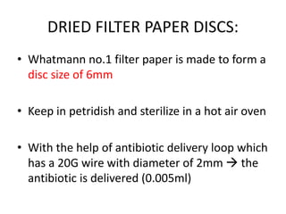 DRIED FILTER PAPER DISCS:
• Whatmann no.1 filter paper is made to form a
disc size of 6mm
• Keep in petridish and sterilize in a hot air oven
• With the help of antibiotic delivery loop which
has a 20G wire with diameter of 2mm  the
antibiotic is delivered (0.005ml)
 