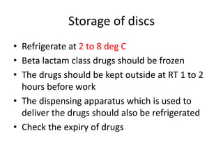 Storage of discs
• Refrigerate at 2 to 8 deg C
• Beta lactam class drugs should be frozen
• The drugs should be kept outside at RT 1 to 2
hours before work
• The dispensing apparatus which is used to
deliver the drugs should also be refrigerated
• Check the expiry of drugs
 