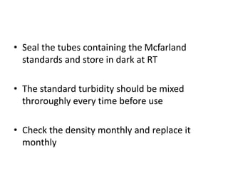 • Seal the tubes containing the Mcfarland
standards and store in dark at RT
• The standard turbidity should be mixed
throroughly every time before use
• Check the density monthly and replace it
monthly
 