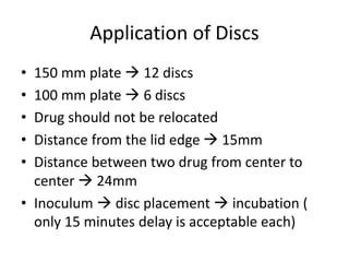 Application of Discs
• 150 mm plate  12 discs
• 100 mm plate  6 discs
• Drug should not be relocated
• Distance from the lid edge  15mm
• Distance between two drug from center to
center  24mm
• Inoculum  disc placement  incubation (
only 15 minutes delay is acceptable each)
 