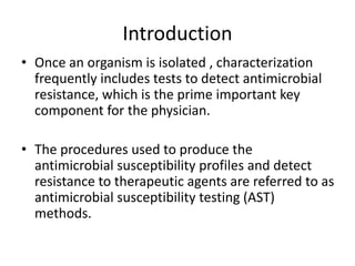 Introduction
• Once an organism is isolated , characterization
frequently includes tests to detect antimicrobial
resistance, which is the prime important key
component for the physician.
• The procedures used to produce the
antimicrobial susceptibility profiles and detect
resistance to therapeutic agents are referred to as
antimicrobial susceptibility testing (AST)
methods.
 