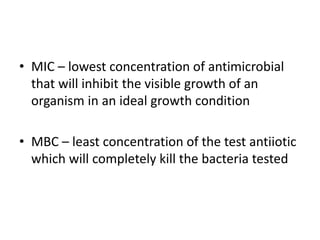 • MIC – lowest concentration of antimicrobial
that will inhibit the visible growth of an
organism in an ideal growth condition
• MBC – least concentration of the test antiiotic
which will completely kill the bacteria tested
 