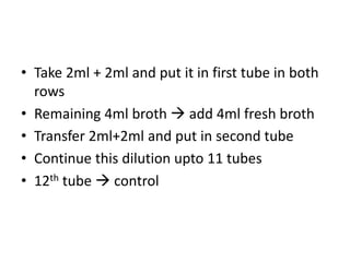 • Take 2ml + 2ml and put it in first tube in both
rows
• Remaining 4ml broth  add 4ml fresh broth
• Transfer 2ml+2ml and put in second tube
• Continue this dilution upto 11 tubes
• 12th tube  control
 