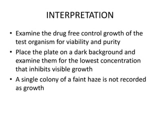 INTERPRETATION
• Examine the drug free control growth of the
test organism for viability and purity
• Place the plate on a dark background and
examine them for the lowest concentration
that inhibits visible growth
• A single colony of a faint haze is not recorded
as growth
 