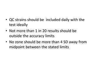 • QC strains should be included daily with the
test ideally
• Not more than 1 in 20 results should be
outside the accuracy limits
• No zone should be more than 4 SD away from
midpoint between the stated limits
 