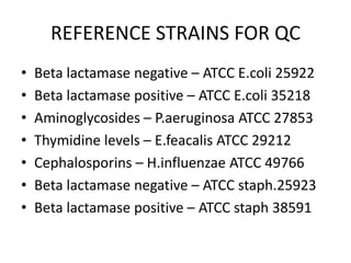 REFERENCE STRAINS FOR QC
• Beta lactamase negative – ATCC E.coli 25922
• Beta lactamase positive – ATCC E.coli 35218
• Aminoglycosides – P.aeruginosa ATCC 27853
• Thymidine levels – E.feacalis ATCC 29212
• Cephalosporins – H.influenzae ATCC 49766
• Beta lactamase negative – ATCC staph.25923
• Beta lactamase positive – ATCC staph 38591
 
