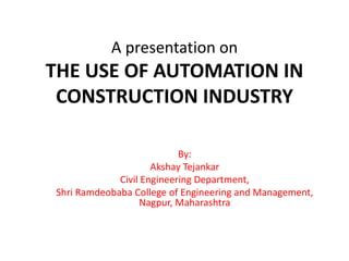 A presentation on
THE USE OF AUTOMATION IN
CONSTRUCTION INDUSTRY
By:
Akshay Tejankar
Civil Engineering Department,
Shri Ramdeobaba College of Engineering and Management,
Nagpur, Maharashtra
 