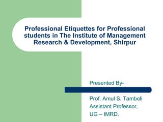 Professional Etiquettes for Professional
students in The Institute of Management
Research & Development, Shirpur
Presented By-
Prof. Amul S. Tamboli
Assistant Professor,
UG – IMRD.
 