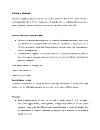 2 Dilution Methods
Dilution susceptibility testing methods are used to determine the minimal concentration of
antimicrobial to inhibit or kill the microorganism. This can be achieved by dilution of antimicrobial in
either agar or broth media. Antimicrobials are tested in log2 serial dilutions (two fold).
Minimum Inhibitory Concentration (MIC)
 Diffusiontests widely used to determine the susceptibility of organisms isolated from clinical
specimenshave theirlimitations; when equivocal results are obtained or in prolonged serious
infectione.g.bacterialendocarditis,the quantitationof antibiotic action vis-a-vis the pathogen
needs to be more precise.
 Also the terms ‘Susceptible’ and ‘Resistant’ can have a realistic interpretation. Thus when in
doubt, the way to a precise assessment is to determine the MIC of the antibiotic to the
organisms concerned.
There are two methods of testing for MIC:
(a) Broth dilution method
(b) Agar dilution method.
Broth Dilution Method
The Broth Dilution method is a simple procedure for testing a small number of isolates, even single
isolate. It has the added advantage that the same tubes can be taken for MBC tests also:
Materials
 Sterile graduated pipettes of 10ml, 5ml, 2ml and 1ml Sterile capped 7.5 x 1.3 cm tubes /
small screw-capped bottles, Pasteur pipettes, overnight broth culture of test and control
organisms ( same as for disc diffusion tests), required antibiotic in powder form (either from
the manufacturer or standard laboratory accompanied by a statement of its activity in
mg/unit or per ml.
 
