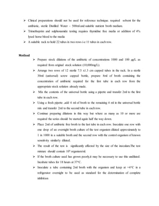  Clinical preparations should not be used for reference technique. required solvent for the
antibiotic, sterile Distilled Water - 500ml and suitable nutrient broth medium.
 Trimethoprim and sulphonamide testing requires thymidine free media or addition of 4%
lysed horse blood to the media
 A suitable rack to hold 22 tubes in two rows i-e 11 tubes in each row.
Method
 Prepare stock dilutions of the antibiotic of concentrations 1000 and 100 µg/L as
required from original stock solution (10,000mg/L).
 Arrange two rows of 12 sterile 7.5 x1.3 cm capped tubes in the rack. In a sterile
30ml (universal) screw capped bottle, prepare 8ml of broth containing the
concentration of antibiotic required for the first tube in each row from the
appropriate stock solution already made.
 Mix the contents of the universal bottle using a pipette and transfer 2ml to the first
tube in each row.
 Using a fresh pipette ,add 4 ml of broth to the remaining 4 ml in the universal bottle
mix and transfer 2ml to the second tube in each row.
 Continue preparing dilutions in this way but where as many as 10 or more are
required the series should be started again half the way down.
 Place 2ml of antibiotic free broth to the last tube in each row. Inoculate one row with
one drop of an overnight broth culture of the test organism diluted approximately to
1 in 1000 in a suitable broth and the second row with the control organism of known
sensitivity similarly diluted.
 The result of the test is significantly affected by the size of the inoculum.The test
mixture should contain 106 organism/ml.
 If the broth culture used has grown poorly,it may be necessary to use this undiluted.
Incubate tubes for 18 hours at 37oC.
 Inoculate a tube containing 2ml broth with the organism and keep at +4oC in a
refrigerator overnight to be used as standard for the determination of complete
inhibition
 