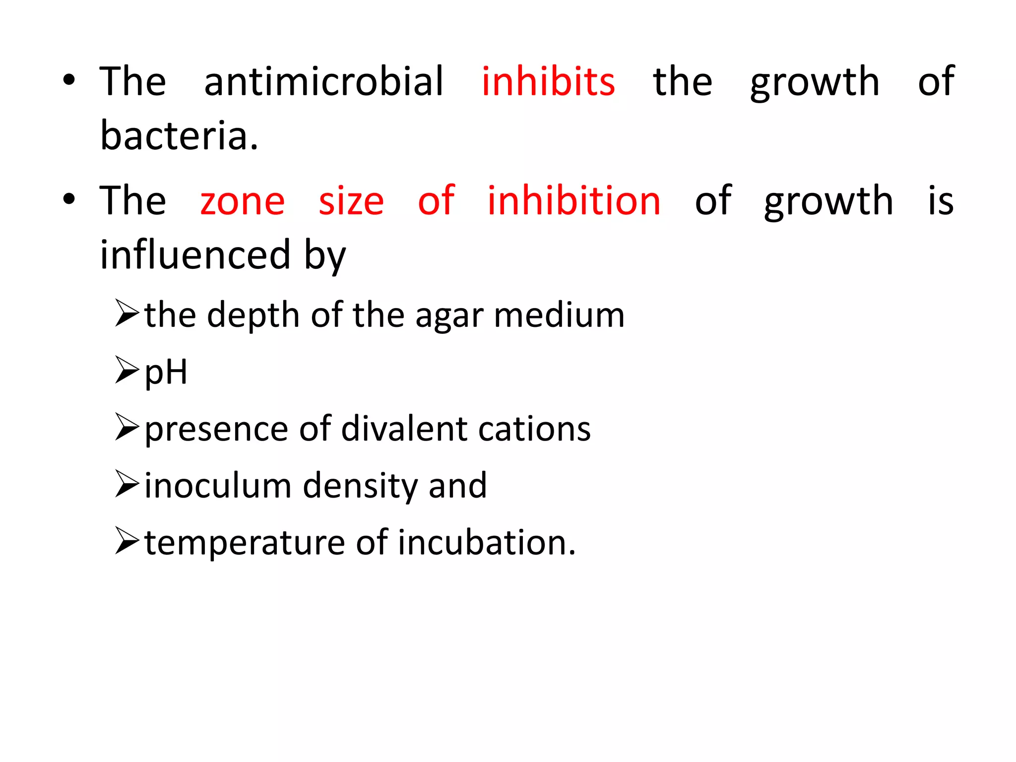 • The antimicrobial inhibits the growth of
bacteria.
• The zone size of inhibition of growth is
influenced by
the depth of the agar medium
pH
presence of divalent cations
inoculum density and
temperature of incubation.
 