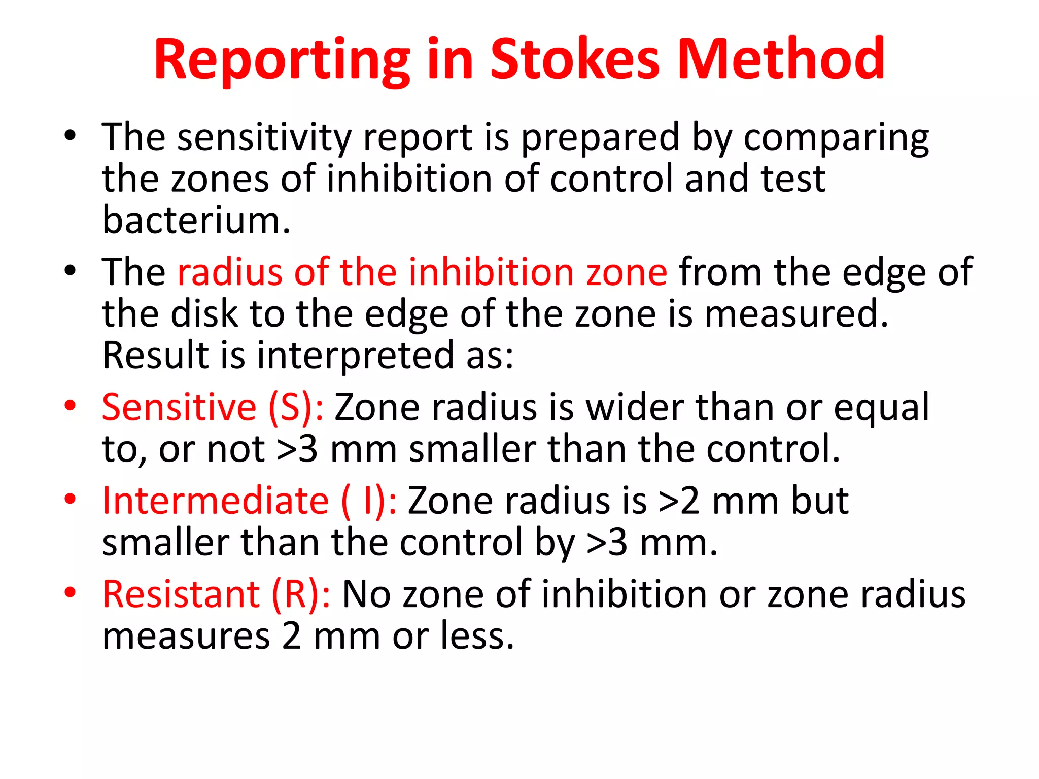 Reporting in Stokes Method
• The sensitivity report is prepared by comparing
the zones of inhibition of control and test
bacterium.
• The radius of the inhibition zone from the edge of
the disk to the edge of the zone is measured.
Result is interpreted as:
• Sensitive (S): Zone radius is wider than or equal
to, or not >3 mm smaller than the control.
• Intermediate ( I): Zone radius is >2 mm but
smaller than the control by >3 mm.
• Resistant (R): No zone of inhibition or zone radius
measures 2 mm or less.
 
