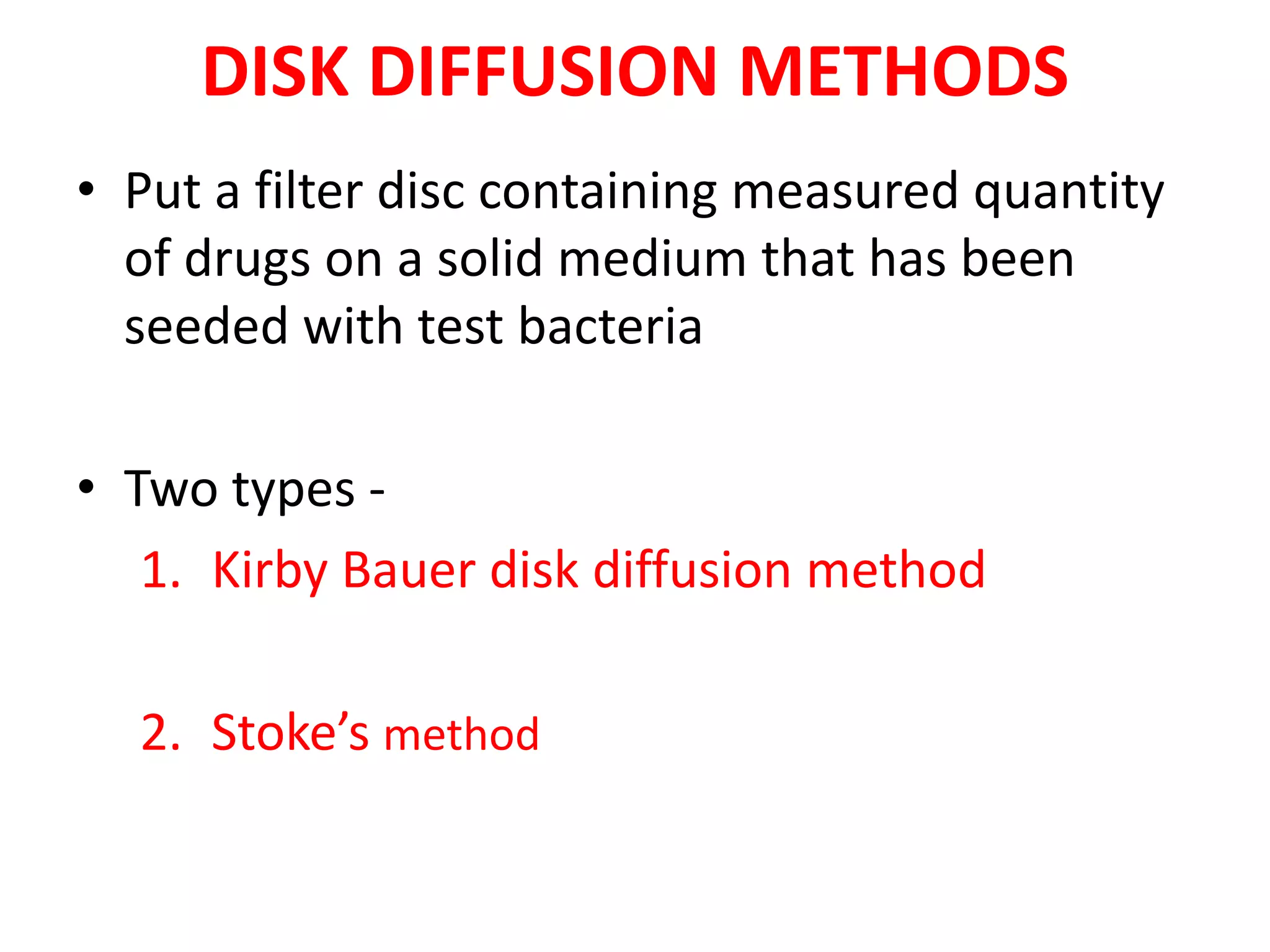 DISK DIFFUSION METHODS
• Put a filter disc containing measured quantity
of drugs on a solid medium that has been
seeded with test bacteria
• Two types -
1. Kirby Bauer disk diffusion method
2. Stoke’s method
 