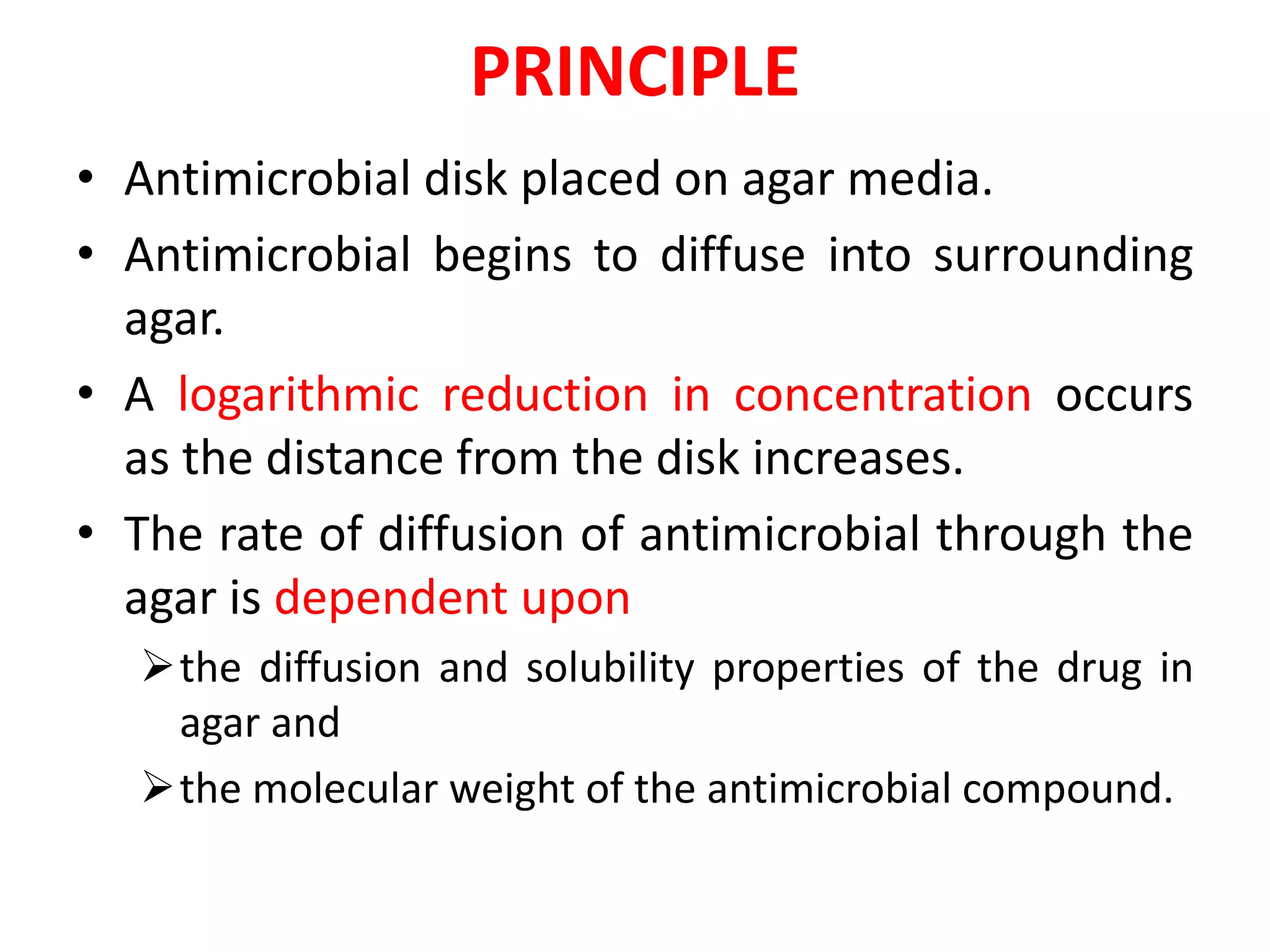 PRINCIPLE
• Antimicrobial disk placed on agar media.
• Antimicrobial begins to diffuse into surrounding
agar.
• A logarithmic reduction in concentration occurs
as the distance from the disk increases.
• The rate of diffusion of antimicrobial through the
agar is dependent upon
the diffusion and solubility properties of the drug in
agar and
the molecular weight of the antimicrobial compound.
 