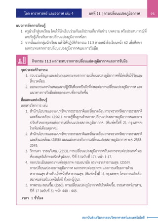 โลก ดาราศาสตร์ และอวกาศ เล่ม 4 บทที่ 11 | การเปลี่ยนแปลงภูมิอากาศ 93
สถาบันส่งเสริมการสอนวิทยาศาสตร์และเทคโนโลยี
แนวการจัดการเรียนรู้
	 1.	ครูน�ำเข้าสู่บทเรียน โดยให้นักเรียนร่วมกันอภิปรายเกี่ยวกับข่าว บทความ หรือประสบการณ์ที่
		 เคยรับรู้เกี่ยวกับการเปลี่ยนแปลงภูมิอากาศโลก
	 2.	จากนั้นแบ่งกลุ่มนักเรียน แล้วให้ปฏิบัติกิจกรรม 11.3 ตามหนังสือเรียนหน้า 62 เพื่อศึกษา
		 ผลกระทบจากการเปลี่ยนแปลงภูมิอากาศและการรับมือ
จุดประสงค์กิจกรรม
	 1.	รวบรวมข้อมูล และอธิบายผลกระทบจากการเปลี่ยนแปลงภูมิอากาศที่มีต่อสิ่งมีชีวิตและ
		 สิ่งแวดล้อม
	 2.	ออกแบบและน�ำเสนอแนวปฏิบัติเพื่อลดปัจจัยที่ส่งผลต่อการเปลี่ยนแปลงภูมิอากาศ และ
		 แนวทางการรับมือต่อผลกระทบที่อาจเกิดขึ้น
สื่อและแหล่งเรียนรู้	
เอกสารวิชาการ เช่น
	 1.	ส�ำนักนโยบายและแผนทรัพยากรธรรมชาติและสิ่งแวดล้อม กระทรวงทรัพยากรธรรมชาติ
		 และสิ่งแวดล้อม. (2561). ความรู้พื้นฐานด้านการเปลี่ยนแปลงสภาพภูมิอากาศและการ
		 ปรับตัวของชุมชนต่อการเปลี่ยนแปลงสภาพภูมิอากาศ. (พิมพ์ครั้งที่ 2). กรุงเทพฯ:
		 โรงพิมพ์เดือนตุลาคม.
	 2.	ส�ำนักนโยบายและแผนทรัพยากรธรรมชาติและสิ่งแวดล้อม กระทรวงทรัพยากรธรรมชาติ
		 และสิ่งแวดล้อม. (2558). แผนแม่บทรองรับการเปลี่ยนแปลงสภาพภูมิอากาศ พ.ศ. 2558-
		 2593.
	 3.	วิกานดา วรรณวิเศษ. (2553). การเปลี่ยนแปลงภูมิอากาศกับผลกระทบต่อประเทศไทย.
		 ห้องสมุดอิเล็กทรอนิกส์วุฒิสภา, ปีที่ 5 (ฉบับที่ 17), หน้า 1-17.
	 4.	กองประเมินผลกระทบต่อสุขภาพ กรมอนามัย กระทรวงสาธารณสุข. (2559).
		 การเปลี่ยนแปลงสภาพภูมิอากาศ ผลกระทบต่อสุขภาพ และการเตรียมการด้าน
		 สาธารณสุข ส�ำหรับเจ้าหน้าที่สาธารณสุข. (พิมพ์ครั้งที่ 1). กรุงเทพฯ: โครงการผลิตสื่อ
		 สมาคมส่งเสริมเทคโนโลยี (ไทย-ญี่ปุ่น).
	 5.	 พรพรรณ สอนเชื้อ. (2560). การเปลี่ยนแปลงภูมิอากาศกับโรคติดเชื้อ. ธรรมศาสตร์เวชสาร,
		 ปีที่ 17 (ฉบับที่ 3), หน้า 440 - 445.
เวลา 1 ชั่วโมง
กิจกรรม 11.3 ผลกระทบจากการเปลี่ยนแปลงภูมิอากาศและการรับมือ
 