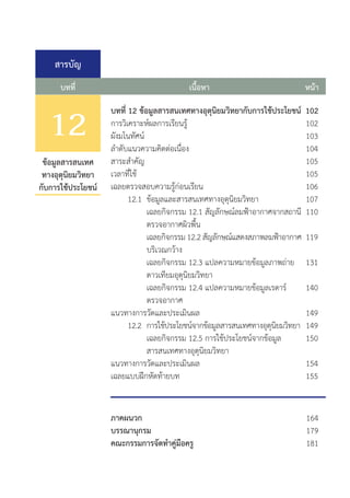 สารบัญ
บทที่ หน้า
เนื้อหา
102
102
103
104
105
105
106
107
110
119
131
140
149
149
150
154
155
ข้อมูลสารสนเทศ
ทางอุตุนิยมวิทยา
กับการใช้ประโยชน์
8
บทที่ 12 ข้อมูลสารสนเทศทางอุตุนิยมวิทยากับการใช้ประโยชน์
การวิเคราะห์ผลการเรียนรู้						
ผังมโนทัศน์									
ล�ำดับแนวความคิดต่อเนื่อง						
สาระส�ำคัญ								
เวลาที่ใช้								
เฉลยตรวจสอบความรู้ก่อนเรียน					
	 12.1	 ข้อมูลและสารสนเทศทางอุตุนิยมวิทยา		
		 เฉลยกิจกรรม 12.1 สัญลักษณ์ลมฟ้าอากาศจากสถานี
		 ตรวจอากาศผิวพื้น
		 เฉลยกิจกรรม 12.2 สัญลักษณ์แสดงสภาพลมฟ้าอากาศ
		 บริเวณกว้าง
		 เฉลยกิจกรรม 12.3 แปลความหมายข้อมูลภาพถ่าย
		 ดาวเทียมอุตุนิยมวิทยา	
		 เฉลยกิจกรรม 12.4 แปลความหมายข้อมูลเรดาร์
		 ตรวจอากาศ	
แนวทางการวัดและประเมินผล					
	 12.2	 การใช้ประโยชน์จากข้อมูลสารสนเทศทางอุตุนิยมวิทยา
		 เฉลยกิจกรรม 12.5 การใช้ประโยชน์จากข้อมูล
		 สารสนเทศทางอุตุนิยมวิทยา	
แนวทางการวัดและประเมินผล					
เฉลยแบบฝึกหัดท้ายบท
12
ภาคผนวก
บรรณานุกรม
คณะกรรมการจัดท�ำคู่มือครู
164
179
181
 