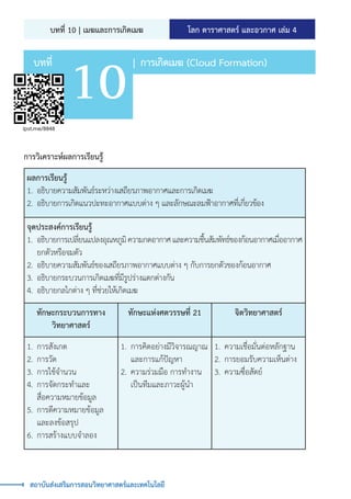 |	การเกิดเมฆ (Cloud Formation)
บทที่
10
ipst.me/8848
โลก ดาราศาสตร์ และอวกาศ เล่ม 4
บทที่ 10 | เมฆและการเกิดเมฆ
สถาบันส่งเสริมการสอนวิทยาศาสตร์และเทคโนโลยี
การวิเคราะห์ผลการเรียนรู้
ผลการเรียนรู้
1.	 อธิบายความสัมพันธ์ระหว่างเสถียรภาพอากาศและการเกิดเมฆ
2.	 อธิบายการเกิดแนวปะทะอากาศแบบต่าง ๆ และลักษณะลมฟ้าอากาศที่เกี่ยวข้อง
จุดประสงค์การเรียนรู้
1.	 อธิบายการเปลี่ยนแปลงอุณหภูมิความกดอากาศและความชื้นสัมพัทธ์ของก้อนอากาศเมื่ออากาศ
ยกตัวหรือจมตัว
2.	 อธิบายความสัมพันธ์ของเสถียรภาพอากาศแบบต่าง ๆ กับการยกตัวของก้อนอากาศ
3.	 อธิบายกระบวนการเกิดเมฆที่มีรูปร่างแตกต่างกัน
4.	 อธิบายกลไกต่าง ๆ ที่ช่วยให้เกิดเมฆ
ทักษะกระบวนการทาง
วิทยาศาสตร์
ทักษะแห่งศตวรรษที่ 21 จิตวิทยาศาสตร์
1.	การสังเกต
2.	การวัด
3.	การใช้จ�ำนวน
4.	การจัดกระท�ำและ
สื่อความหมายข้อมูล
5.	การตีความหมายข้อมูล
และลงข้อสรุป
6.	การสร้างแบบจ�ำลอง
1.	การคิดอย่างมีวิจารณญาณ
และการแก้ปัญหา
2.	ความร่วมมือ การท�ำงาน
เป็นทีมและภาวะผู้น�ำ
1.	ความเชื่อมั่นต่อหลักฐาน
2.	การยอมรับความเห็นต่าง
3.	ความซื่อสัตย์
 