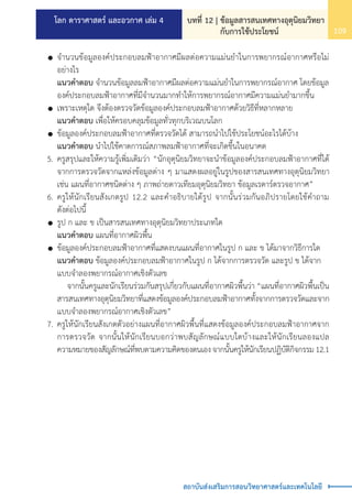 โลก ดาราศาสตร์ และอวกาศ เล่ม 4 บทที่ 12 | ข้อมูลสารสนเทศทางอุตุนิยมวิทยา
กับการใช้ประโยชน์ 109
สถาบันส่งเสริมการสอนวิทยาศาสตร์และเทคโนโลยี
	 	จ�ำนวนข้อมูลองค์ประกอบลมฟ้าอากาศมีผลต่อความแม่นย�ำในการพยากรณ์อากาศหรือไม่
		 อย่างไร
		 แนวค�ำตอบ จ�ำนวนข้อมูลลมฟ้าอากาศมีผลต่อความแม่นย�ำในการพยากรณ์อากาศ โดยข้อมูล
		 องค์ประกอบลมฟ้าอากาศที่มีจ�ำนวนมากท�ำให้การพยากรณ์อากาศมีความแม่นย�ำมากขึ้น
		เพราะเหตุใด จึงต้องตรวจวัดข้อมูลองค์ประกอบลมฟ้าอากาศด้วยวิธีที่หลากหลาย
		 แนวค�ำตอบ เพื่อให้ครอบคลุมข้อมูลทั่วทุกบริเวณบนโลก
		ข้อมูลองค์ประกอบลมฟ้าอากาศที่ตรวจวัดได้ สามารถน�ำไปใช้ประโยชน์อะไรได้บ้าง
		 แนวค�ำตอบ น�ำไปใช้คาดการณ์สภาพลมฟ้าอากาศที่จะเกิดขึ้นในอนาคต
	 5.	ครูสรุปและให้ความรู้เพิ่มเติมว่า “นักอุตุนิยมวิทยาจะน�ำข้อมูลองค์ประกอบลมฟ้าอากาศที่ได้
		 จากการตรวจวัดจากแหล่งข้อมูลต่าง ๆ มาแสดงผลอยู่ในรูปของสารสนเทศทางอุตุนิยมวิทยา
		 เช่น แผนที่อากาศชนิดต่าง ๆ ภาพถ่ายดาวเทียมอุตุนิยมวิทยา ข้อมูลเรดาร์ตรวจอากาศ”
	 6.	ครูให้นักเรียนสังเกตรูป 12.2 และค�ำอธิบายใต้รูป จากนั้นร่วมกันอภิปรายโดยใช้ค�ำถาม
		 ดังต่อไปนี้
		รูป ก และ ข เป็นสารสนเทศทางอุตุนิยมวิทยาประเภทใด
		 แนวค�ำตอบ แผนที่อากาศผิวพื้น
		ข้อมูลองค์ประกอบลมฟ้าอากาศที่แสดงบนแผนที่อากาศในรูป ก และ ข ได้มาจากวิธีการใด
		 แนวค�ำตอบ ข้อมูลองค์ประกอบลมฟ้าอากาศในรูป ก ได้จากการตรวจวัด และรูป ข ได้จาก
		 แบบจ�ำลองพยากรณ์อากาศเชิงตัวเลข
			 จากนั้นครูและนักเรียนร่วมกันสรุปเกี่ยวกับแผนที่อากาศผิวพื้นว่า “แผนที่อากาศผิวพื้นเป็น
		 สารสนเทศทางอุตุนิยมวิทยาที่แสดงข้อมูลองค์ประกอบลมฟ้าอากาศทั้งจากการตรวจวัดและจาก
		 แบบจ�ำลองพยากรณ์อากาศเชิงตัวเลข”
	 7.	ครูให้นักเรียนสังเกตตัวอย่างแผนที่อากาศผิวพื้นที่แสดงข้อมูลองค์ประกอบลมฟ้าอากาศจาก
		 การตรวจวัด จากนั้นให้นักเรียนบอกว่าพบสัญลักษณ์แบบใดบ้างและให้นักเรียนลองแปล
		 ความหมายของสัญลักษณ์ที่พบตามความคิดของตนเองจากนั้นครูให้นักเรียนปฏิบัติกิจกรรม12.1
 