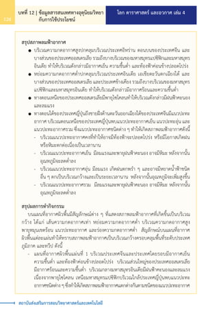 โลก ดาราศาสตร์ และอวกาศ เล่ม 4
บทที่ 12 | ข้อมูลสารสนเทศทางอุตุนิยมวิทยา
กับการใช้ประโยชน์
126
สถาบันส่งเสริมการสอนวิทยาศาสตร์และเทคโนโลยี
สรุปสภาพลมฟ้าอากาศ
	 	บริเวณความกดอากาศสูงปกคลุมบริเวณประเทศอิหร่าน ตอนบนของประเทศจีน และ
		 บางส่วนของประเทศออสเตรเลีย รวมถึงบางบริเวณของมหาสมุทรแปซิฟิกและมหาสมุทร
		 อินเดีย ท�ำให้บริเวณดังกล่าวมีอากาศเย็น ความชื้นต�่ำ และท้องฟ้าค่อนข้างปลอดโปร่ง
	 	หย่อมความกดอากาศต�่ำปกคลุมบริเวณประเทศอินเดีย เอเชียตะวันตกเฉียงใต้ และ
		 บางส่วนของประเทศออสเตรเลีย และประเทศข้างเคียง รวมถึงบางบริเวณของมหาสมุทร
		 แปซิฟิกและมหาสมุทรอินเดีย ท�ำให้บริเวณดังกล่าวมีอากาศร้อนและความชื้นต�่ำ
	 	ทางตอนเหนือของประเทศออสเตรเลียมีพายุไซโคลนท�ำให้บริเวณดังกล่าวมีฝนฟ้าคะนอง
		 และลมแรง
	 	ทางตอนใต้ของประเทศญี่ปุ่นถึงชายฝั่งด้านตะวันออกเฉียงใต้ของประเทศจีนมีแนวปะทะ
		 อากาศ บริเวณตอนเหนือของประเทศญี่ปุ่นพบแนวปะทะอากาศเย็น แนวปะทะอุ่น และ
		 แนวปะทะอากาศรวม ซึ่งแนวปะทะอากาศชนิดต่าง ๆ ท�ำให้เกิดสภาพลมฟ้าอากาศดังนี้
		 -	 บริเวณแนวปะทะอากาศคงที่ท�ำให้อาจมีท้องฟ้าจะปลอดโปร่ง หรือมีโอกาสเกิดฝน
			 หรือหิมะตกต่อเนื่องเป็นเวลานาน
		 -	 บริเวณแนวปะทะอากาศเย็น มีลมแรงและพายุฝนฟ้าคะนอง อาจมีหิมะ หลังจากนั้น
			 อุณหภูมิจะลดต�่ำลง
		 -	 บริเวณแนวปะทะอากาศอุ่น มีลมแรง เกิดฝนตกพร�ำ ๆ และอาจมีหยาดน�้ำฟ้าชนิด
			 อื่น ๆ ตกเป็นบริเวณกว้างและเป็นระยะเวลานาน หลังจากนั้นอุณหภูมิจะเพิ่มสูงขึ้น
		 -	 บริเวณแนวปะทะอากาศรวม มีลมแรงและพายุฝนฟ้าคะนอง อาจมีหิมะ หลังจากนั้น
			 อุณหภูมิจะลดต�่ำลง
สรุปผลการท�ำกิจกรรม
	 บนแผนที่อากาศผิวพื้นมีสัญลักษณ์ต่าง ๆ ที่แสดงสภาพลมฟ้าอากาศที่เกิดขึ้นเป็นบริเวณ
กว้าง ได้แก่ เส้นความกดอากาศเท่า หย่อมความกดอากาศต�่ำ บริเวณความกดอากาศสูง
พายุหมุนเขตร้อน แนวปะทะอากาศ และร่องความกดอากาศต�่ำ สัญลักษณ์บนแผนที่อากาศ
ผิวพื้นแต่ละแผ่นท�ำให้ทราบสภาพลมฟ้าอากาศเป็นบริเวณกว้างครอบคลุมพื้นที่ระดับประเทศ
ภูมิภาค และทวีป ดังนี้
	 -	 แผนที่อากาศผิวพื้นแผ่นที่ 1 บริเวณประเทศจีนและประเทศโดยรอบมีอากาศเย็น
		 ความชื้นต�่ำ และท้องฟ้าค่อนข้างปลอดโปร่ง บริเวณส่วนใหญ่ของประเทศออสเตรเลีย
		 มีอากาศร้อนและความชื้นต�่ำ บริเวณกลางมหาสมุทรอินเดียมีฝนฟ้าคะนองและลมแรง
		 เนื่องจากพายุไซโคลน เหนือมหาสมุทรแปซิฟิกบริเวณใกล้ประเทศญี่ปุ่นพบแนวปะทะ
		 อากาศชนิดต่างๆซึ่งท�ำให้เกิดสภาพลมฟ้าอากาศแตกต่างกันตามชนิดของแนวปะทะอากาศ
 