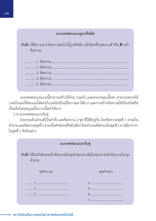 168
สถาบันส่งเสริมการสอนวิทยาศาสตร์และเทคโนโลยี
แบบทดสอบแบบถูกหรือผิด
คำ�สั่ง 	ให้พิจารณาว่าข้อความต่อไปนี้ถูกหรือผิด แล้วใส่เครื่องหมาย หรือ หน้า
		 ข้อความ
	 ………… 1. ข้อความ……………………………………………..……………..………………….....
	 ………… 2. ข้อความ……………………………………………..……………..………………….....
	 ………… 3. ข้อความ……………………………………………..……………..………………….....
	 ………… 4. ข้อความ……………………………………………..……………..………………….....
	 ………… 5. ข้อความ……………………………………………..……………..………………….....
แบบทดสอบแบบจับคู่
คำ�สั่ง 	ให้นำ�ตัวอักษรหน้าข้อความในชุดคำ�ตอบมาเติมในช่องว่างหน้าข้อความในชุด
		 คำ�ถาม
		 ชุดคำ�ถาม		 ชุดคำ�ตอบ
	 ……… 1. …………………………………	 ก. …………………………………
	 ……… 2. …………………………………	 ข. …………………………………
	 ……… 3. …………………………………	 ค. …………………………………
										 ง. …………………………………
		 แบบทดสอบรูปแบบนี้สามารถสร้างได้ง่าย รวดเร็ว และครอบคลุมเนื้อหา สามารถตรวจได้
รวดเร็วและให้คะแนนได้ตรงกัน แต่นักเรียนมีโอกาสเดาได้มาก และการสร้างข้อความให้เป็นจริงหรือ
เป็นเท็จโดยสมบูรณ์ในบางเนื้อทำ�ได้ยาก
	 1.3) แบบทดสอบแบบจับคู่
		 ประกอบด้วยส่วนที่เป็นคำ�สั่ง และข้อความ 2 ชุด ที่ให้จับคู่กัน โดยข้อความชุดที่ 1 อาจเป็น
คำ�ถาม และข้อความชุดที่ 2 อาจเป็นคำ�ตอบหรือตัวเลือก โดยจำ�นวนข้อความในชุดที่ 2 อาจมีมากกว่า
ในชุดที่ 1 ดังตัวอย่าง
 