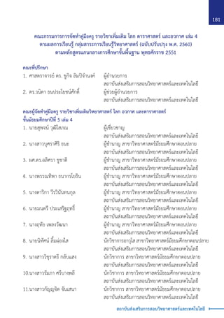 181
สถาบันส่งเสริมการสอนวิทยาศาสตร์และเทคโนโลยี
คณะกรรมการการจัดท�ำคู่มือครู รายวิชาเพิ่มเติม โลก ดาราศาสตร์ และอวกาศ เล่ม 4
ตามผลการเรียนรู้ กลุ่มสาระการเรียนรู้วิทยาศาสตร์ (ฉบับปรับปรุง พ.ศ. 2560)
ตามหลักสูตรแกนกลางการศึกษาขั้นพื้นฐาน พุทธศักราช 2551
คณะที่ปรึกษา
1.	ศาสตราจารย์ ดร. ชูกิจ ลิมปิจ�ำนงค์	 ผู้อ�ำนวยการ
		 สถาบันส่งเสริมการสอนวิทยาศาสตร์และเทคโนโลยี
2.	ดร.วนิดา ธนประโยชน์ศักดิ์	 ผู้ช่วยผู้อ�ำนวยการ
		 สถาบันส่งเสริมการสอนวิทยาศาสตร์และเทคโนโลยี
คณะผู้จัดท�ำคู่มือครู รายวิชาเพิ่มเติมวิทยาศาสตร์ โลก อวกาศ และดาราศาสตร์
ชั้นมัธยมศึกษาปีที่ 5 เล่ม 4
1.	นายสุพจน์ วุฒิโสภณ	 ผู้เชี่ยวชาญ
		 สถาบันส่งเสริมการสอนวิทยาศาสตร์และเทคโนโลยี
2.	นางสาวบุศราศิริ ธนะ	 ผู้ช�ำนาญ สาขาวิทยาศาสตร์มัธยมศึกษาตอนปลาย
		 สถาบันส่งเสริมการสอนวิทยาศาสตร์และเทคโนโลยี
3.	ผศ.ดร.อลิศรา ชูชาติ	 ผู้ช�ำนาญ สาขาวิทยาศาสตร์มัธยมศึกษาตอนปลาย
		 สถาบันส่งเสริมการสอนวิทยาศาสตร์และเทคโนโลยี
4.	นางพรรณทิพา ธนากรโยธิน	 ผู้ช�ำนาญ สาขาวิทยาศาสตร์มัธยมศึกษาตอนปลาย
		 สถาบันส่งเสริมการสอนวิทยาศาสตร์และเทคโนโลยี
5.	นางดาริกา วีรวินันทนกุล	 ผู้ช�ำนาญ สาขาวิทยาศาสตร์มัธยมศึกษาตอนปลาย
		 สถาบันส่งเสริมการสอนวิทยาศาสตร์และเทคโนโลยี
6.	นายมนตรี ประเสริฐฤทธิ์	 ผู้ช�ำนาญ สาขาวิทยาศาสตร์มัธยมศึกษาตอนปลาย
		 สถาบันส่งเสริมการสอนวิทยาศาสตร์และเทคโนโลยี
7.	นางฤทัย เพลงวัฒนา	 ผู้ช�ำนาญ สาขาวิทยาศาสตร์มัธยมศึกษาตอนปลาย
		 สถาบันส่งเสริมการสอนวิทยาศาสตร์และเทคโนโลยี
8.	นายนิทัศน์ ลิ้มผ่องใส	 นักวิชาการอาวุโสสาขาวิทยาศาสตร์มัธยมศึกษาตอนปลาย
		 สถาบันส่งเสริมการสอนวิทยาศาสตร์และเทคโนโลยี
9.	นางสาววิชุราตรี กลับแสง	 นักวิชาการ สาขาวิทยาศาสตร์มัธยมศึกษาตอนปลาย
		 สถาบันส่งเสริมการสอนวิทยาศาสตร์และเทคโนโลยี
10.นางสาวรัมภา ศรีบางพลี	 นักวิชาการ สาขาวิทยาศาสตร์มัธยมศึกษาตอนปลาย
		 สถาบันส่งเสริมการสอนวิทยาศาสตร์และเทคโนโลยี
11.นางสาวกัญญจิต จันเสนา	 นักวิชาการ สาขาวิทยาศาสตร์มัธยมศึกษาตอนปลาย
		 สถาบันส่งเสริมการสอนวิทยาศาสตร์และเทคโนโลยี
 