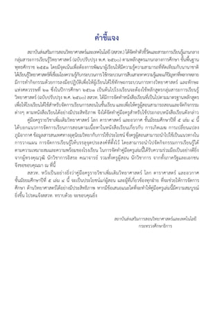 ค�ำชี้แจง
	 สถาบันส่งเสริมการสอนวิทยาศาสตร์และเทคโนโลยี (สสวท.) ได้จัดท�ำตัวชี้วัดและสาระการเรียนรู้แกนกลาง
กลุ่มสาระการเรียนรู้วิทยาศาสตร์ (ฉบับปรับปรุง พ.ศ. ๒๕๖๐) ตามหลักสูตรแกนกลางการศึกษา ขั้นพื้นฐาน
พุทธศักราช ๒๕๕๑ โดยมีจุดเน้นเพื่อต้องการพัฒนาผู้เรียนให้มีความรู้ความสามารถที่ทัดเทียมกับนานาชาติ
ได้เรียนรู้วิทยาศาสตร์ที่เชื่อมโยงความรู้กับกระบวนการใช้กระบวนการสืบเสาะหาความรู้และแก้ปัญหาที่หลากหลาย
มีการท�ำกิจกรรมด้วยการลงมือปฏิบัติเพื่อให้ผู้เรียนได้ใช้ทักษะกระบวนการทางวิทยาศาสตร์ และทักษะ
แห่งศตวรรษที่ ๒๑ ซึ่งในปีการศึกษา ๒๕๖๑ เป็นต้นไปโรงเรียนจะต้องใช้หลักสูตรกลุ่มสาระการเรียนรู้
วิทยาศาสตร์ (ฉบับปรับปรุง พ.ศ. ๒๕๖๐) สสวท. ได้มีการจัดท�ำหนังสือเรียนที่เป็นไปตามมาตรฐานหลักสูตร
เพื่อให้โรงเรียนได้ใช้ส�ำหรับจัดการเรียนการสอนในชั้นเรียน และเพื่อให้ครูผู้สอนสามารถสอนและจัดกิจกรรม
ต่างๆ ตามหนังสือเรียนได้อย่างมีประสิทธิภาพ จึงได้จัดท�ำคู่มือครูส�ำหรับใช้ประกอบหนังสือเรียนดังกล่าว
	 คู่มือครูรายวิชาเพิ่มเติมวิทยาศาสตร์ โลก ดาราศาสตร์ และอวกาศ ชั้นมัธยมศึกษาปีที่ ๕ เล่ม ๔ นี้
ได้บอกแนวการจัดการเรียนการสอนตามเนื้อหาในหนังสือเรียนเกี่ยวกับ การเกิดเมฆ การเปลี่ยนแปลง
ภูมิอากาศ ข้อมูลสารสนเทศทางอุตุนิยมวิทยากับการใช้ประโยชน์ ซึ่งครูผู้สอนสามารถน�ำไปใช้เป็นแนวทางใน
การวางแผน การจัดการเรียนรู้ให้บรรลุจุดประสงค์ที่ตั้งไว้ โดยสามารถน�ำไปจัดกิจกรรมการเรียนรู้ได้
ตามความเหมาะสมและความพร้อมของโรงเรียน ในการจัดท�ำคู่มือครูเล่มนี้ได้รับความร่วมมือเป็นอย่างดียิ่ง
จากผู้ทรงคุณวุฒิ นักวิชาการอิสระ คณาจารย์ รวมทั้งครูผู้สอน นักวิชาการ จากทั้งภาครัฐและเอกชน
จึงขอขอบคุณมา ณ ที่นี้
	 สสวท. หวังเป็นอย่างยิ่งว่าคู่มือครูรายวิชาเพิ่มเติมวิทยาศาสตร์ โลก ดาราศาสตร์ และอวกาศ
ชั้นมัธยมศึกษาปีที่ ๕ เล่ม ๔ นี้ จะเป็นประโยชน์แก่ผู้สอน และผู้ที่เกี่ยวข้องทุกฝ่าย ที่จะช่วยให้การจัดการ
ศึกษา ด้านวิทยาศาสตร์ได้อย่างมีประสิทธิภาพ หากมีข้อเสนอแนะใดที่จะท�ำให้คู่มือครูเล่มนี้มีความสมบูรณ์
ยิ่งขึ้น โปรดแจ้งสสวท. ทราบด้วย จะขอบคุณยิ่ง
สถาบันส่งเสริมการสอนวิทยาศาสตร์และเทคโนโลยี
กระทรวงศึกษาธิการ
 