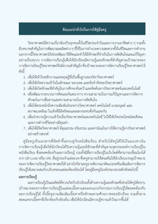 โลก ดาราศาสตร์ และอวกาศ เล่ม 4 บทที่ 10 | การเกิดเมฆ 5
สถาบันส่งเสริมการสอนวิทยาศาสตร์และเทคโนโลยี
ข้อแนะน�ำทั่วไปในการใช้คู่มือครู
		 วิทยาศาสตร์มีความเกี่ยวข้องกับทุกคนทั้งในชีวิตประจ�ำวันและการงานอาชีพต่าง ๆ รวมทั้ง
มีบทบาทส�ำคัญในการพัฒนาผลผลิตต่าง ๆ ที่ใช้ในการอ�ำนวยความสะดวกทั้งในชีวิตและการท�ำงาน
นอกจากนี้วิทยาศาสตร์ยังช่วยพัฒนาวิธีคิดและท�ำให้มีทักษะที่จ�ำเป็นในการตัดสินใจและแก้ปัญหา
อย่างเป็นระบบ การจัดการเรียนรู้เพื่อให้นักเรียนมีความรู้และทักษะที่ส�ำคัญตามเป้าหมายของ
การจัดการเรียนรู้วิทยาศาสตร์จึงมีความส�ำคัญยิ่ง ซึ่งเป้าหมายของการจัดการเรียนรู้วิทยาศาสตร์ มี
ดังนี้
	 1.	เพื่อให้เข้าใจหลักการและทฤษฎีที่เป็นพื้นฐานของวิชาวิทยาศาสตร์
	 2.	เพื่อให้เกิดความเข้าใจในลักษณะ ขอบเขต และข้อจ�ำกัดของวิทยาศาสตร์
	 3.	เพื่อให้เกิดทักษะที่ส�ำคัญในการศึกษาค้นคว้าและคิดค้นทางวิทยาศาสตร์และเทคโนโลยี
	 4.	เพื่อพัฒนากระบวนการคิดและจินตนาการ ความสามารถในการแก้ปัญหาและการจัดการ
		 ทักษะในการสื่อสารและความสามารถในการตัดสินใจ
	 5.	เพื่อให้ตระหนักถึงความสัมพันธ์ระหว่างวิทยาศาสตร์ เทคโนโลยี มวลมนุษย์ และ
		 สภาพแวดล้อม ในเชิงที่มีอิทธิพลและผลกระทบซึ่งกันและกัน
	 6.	เพื่อน�ำความรู้ความเข้าใจเรื่องวิทยาศาสตร์และเทคโนโลยี ไปใช้ให้เกิดประโยชน์ต่อสังคม
		 และการด�ำรงชีวิตอย่างมีคุณค่า
	 7.	เพื่อให้มีจิตวิทยาศาสตร์ มีคุณธรรม จริยธรรม และค่านิยมในการใช้ความรู้ทางวิทยาศาสตร์
		 อย่างสร้างสรรค์
	 คู่มือครูเป็นเอกสารที่จัดท�ำขึ้นควบคู่กับหนังสือเรียน ส�ำหรับให้ครูได้ใช้เป็นแนวทางใน
การจัดการเรียนรู้เพื่อให้นักเรียนได้รับความรู้และมีทักษะที่ส�ำคัญตามจุดประสงค์การเรียนรู้ใน
หนังสือเรียน ซึ่งสอดคล้องกับผลการเรียนรู้ รวมทั้งมีสื่อการเรียนรู้ในเว็บไซต์ที่สามารถเชื่อมโยงได้
จาก QR code หรือ URL ที่อยู่ประจ�ำแต่ละบท ซึ่งครูสามารถใช้ส่งเสริมให้นักเรียนบรรลุเป้าหมาย
ของการจัดการเรียนรู้วิทยาศาสตร์ได้ อย่างไรก็ตามครูอาจพิจารณาดัดแปลงหรือเพิ่มเติมการจัดการ
เรียนรู้ให้เหมาะสมกับบริบทของแต่ละห้องเรียนได้ โดยคู่มือครูมีองค์ประกอบหลักดังต่อไปนี้
ผลการเรียนรู้
		 ผลการเรียนรู้เป็นผลลัพธ์ที่ควรเกิดกับนักเรียนทั้งด้านความรู้และทักษะซึ่งช่วยให้ครูได้ทราบ
เป้าหมายของการจัดการเรียนรู้ในแต่ละเนื้อหาและออกแบบกิจกรรมการเรียนรู้ให้สอดคล้องกับ
ผลการเรียนรู้ได้ ทั้งนี้ครูอาจเพิ่มเติมเนื้อหาหรือทักษะตามศักยภาพของนักเรียน รวมทั้งอาจ
สอดแทรกเนื้อหาที่เกี่ยวข้องกับท้องถิ่น เพื่อให้นักเรียนมีความรู้ความเข้าใจมากขึ้นได้
 