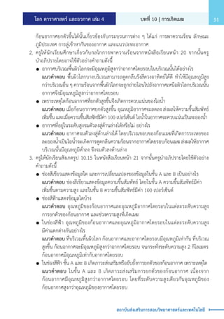 โลก ดาราศาสตร์ และอวกาศ เล่ม 4 บทที่ 10 | การเกิดเมฆ 51
สถาบันส่งเสริมการสอนวิทยาศาสตร์และเทคโนโลยี
		 ก้อนอากาศยกตัวขึ้นได้นั้นเกี่ยวข้องกับกระบวนการต่าง ๆ ได้แก่ การพาความร้อน ลักษณะ
		 ภูมิประเทศ การลู่เข้าหากันของอากาศ และแนวปะทะอากาศ
	 2.	ครูให้นักเรียนศึกษาเกี่ยวกับกลไกการพาความร้อนจากหนังสือเรียนหน้า 20 จากนั้นครู
		 น�ำอภิปรายโดยอาจใช้ตัวอย่างค�ำถามดังนี้
		 	อากาศบริเวณพื้นผิวโลกจะมีอุณหภูมิสูงกว่าอากาศโดยรอบในบริเวณนั้นได้อย่างไร
			 แนวค�ำตอบ พื้นผิวโลกบางบริเวณสามารถดูดกลืนรังสีดวงอาทิตย์ได้ดี ท�ำให้มีอุณหภูมิสูง
			 กว่าบริเวณอื่น ๆ ความร้อนจากพื้นผิวโลกจะถูกถ่ายโอนไปยังอากาศเหนือผิวโลกบริเวณนั้น
			 อากาศจึงมีอุณหภูมิสูงกว่าอากาศโดยรอบ
		 	เพราะเหตุใดก้อนอากาศที่ยกตัวสูงขึ้นจึงเกิดการควบแน่นของไอน�้ำ
			 แนวค�ำตอบ เมื่อก้อนอากาศยกตัวสูงขึ้น อุณหภูมิอากาศจะลดลง ส่งผลให้ความชื้นสัมพัทธ์
			 เพิ่มขึ้น และเมื่อความชื้นสัมพัทธ์มีค่า 100 เปอร์เซ็นต์ ไอน�้ำในอากาศจะควบแน่นเป็นละอองน�้ำ
		 	อากาศที่อยู่ในระดับสูงจมตัวลงสู่ด้านล่างได้หรือไม่ อย่างไร
			 แนวค�ำตอบ อากาศจมตัวลงสู่ด้านล่างได้ โดยบริเวณขอบของก้อนเมฆที่เกิดการระเหยของ
			 ละอองน�้ำเป็นไอน�้ำจะเกิดการดูดกลืนความร้อนจากอากาศโดยรอบก้อนเมฆ ส่งผลให้อากาศ
			 บริเวณนั้นมีอุณหภูมิต�่ำลง จึงจมตัวลงด้านล่าง
	 3.	ครูให้นักเรียนสังเกตรูป 10.15 ในหนังสือเรียนหน้า 21 จากนั้นครูน�ำอภิปรายโดยใช้ตัวอย่าง
		 ค�ำถามดังนี้
		 	ช่องสีเขียวแสดงข้อมูลใด และการเปลี่ยนแปลงของข้อมูลในชั้น A และ B เป็นอย่างไร
			 แนวค�ำตอบ ช่องสีเขียวแสดงข้อมูลความชื้นสัมพัทธ์ โดยในชั้น A ความชื้นสัมพัทธ์มีค่า
			 เพิ่มขึ้นตามความสูง และในชั้น B ความชื้นสัมพัทธ์มีค่า 100 เปอร์เซ็นต์
		 	ช่องสีฟ้าแสดงข้อมูลใดบ้าง
			 แนวค�ำตอบ อุณหภูมิของก้อนอากาศและอุณหภูมิอากาศโดยรอบในแต่ละระดับความสูง
			 การยกตัวของก้อนอากาศ และช่วงความสูงที่เกิดเมฆ
		 	ในช่องสีฟ้า อุณหภูมิของก้อนอากาศและอุณหภูมิอากาศโดยรอบในแต่ละระดับความสูง
			 มีค่าแตกต่างกันอย่างไร
			 แนวค�ำตอบ ที่บริเวณพื้นผิวโลก ก้อนอากาศและอากาศโดยรอบมีอุณหภูมิเท่ากัน ที่บริเวณ
			 สูงขึ้น ก้อนอากาศจะมีอุณหภูมิสูงกว่าอากาศโดยรอบ จนกระทั่งระดับความสูง 2 กิโลเมตร
			 ก้อนอากาศมีอุณหภูมิเท่ากับอากาศโดยรอบ
		 	ในช่องสีฟ้า ชั้น A และ B เกิดภาวะส่งเสริมหรือยับยั้งการยกตัวของก้อนอากาศ เพราะเหตุใด
			 แนวค�ำตอบ ในชั้น A และ B เกิดภาวะส่งเสริมการยกตัวของก้อนอากาศ เนื่องจาก
			 ก้อนอากาศมีอุณหภูมิสูงกว่าอากาศโดยรอบ โดยที่ระดับความสูงเดียวกันอุณหภูมิของ
			 ก้อนอากาศสูงกว่าอุณหภูมิของอากาศโดยรอบ
 