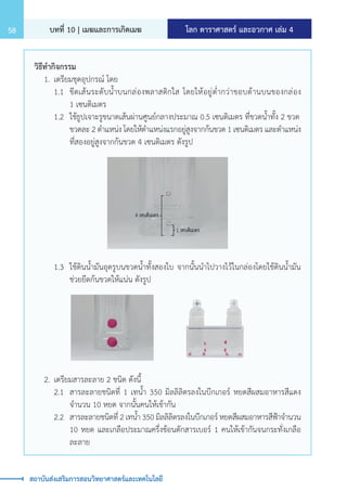 โลก ดาราศาสตร์ และอวกาศ เล่ม 4
บทที่ 10 | เมฆและการเกิดเมฆ
58
สถาบันส่งเสริมการสอนวิทยาศาสตร์และเทคโนโลยี
วิธีท�ำกิจกรรม
	 1.	เตรียมชุดอุปกรณ์ โดย
		 1.1	 ขีดเส้นระดับน�้ำบนกล่องพลาสติกใส โดยให้อยู่ต�่ำกว่าขอบด้านบนของกล่อง
			 1 เซนติเมตร
		 1.2	 ใช้ธูปเจาะรูขนาดเส้นผ่านศูนย์กลางประมาณ 0.5 เซนติเมตร ที่ขวดน�้ำทั้ง 2 ขวด
			 ขวดละ 2 ต�ำแหน่ง โดยให้ต�ำแหน่งแรกอยู่สูงจากก้นขวด 1 เซนติเมตร และต�ำแหน่ง
			 ที่สองอยู่สูงจากก้นขวด 4 เซนติเมตร ดังรูป
		 1.3	 ใช้ดินน�้ำมันอุดรูบนขวดน�้ำทั้งสองใบ จากนั้นน�ำไปวางไว้ในกล่องโดยใช้ดินน�้ำมัน
			 ช่วยยึดก้นขวดให้แน่น ดังรูป
	 2.	เตรียมสารละลาย 2 ชนิด ดังนี้
		 2.1	 สารละลายชนิดที่ 1 เทน�้ำ 350 มิลลิลิตรลงในบีกเกอร์ หยดสีผสมอาหารสีแดง
			 จ�ำนวน 10 หยด จากนั้นคนให้เข้ากัน
		 2.2	 สารละลายชนิดที่ 2 เทน�้ำ 350 มิลลิลิตรลงในบีกเกอร์ หยดสีผสมอาหารสีฟ้าจ�ำนวน
			 10 หยด และเกลือประมาณครึ่งช้อนตักสารเบอร์ 1 คนให้เข้ากันจนกระทั่งเกลือ
			 ละลาย
 