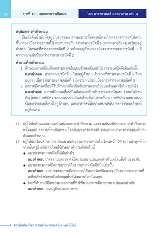โลก ดาราศาสตร์ และอวกาศ เล่ม 4
บทที่ 10 | เมฆและการเกิดเมฆ
60
สถาบันส่งเสริมการสอนวิทยาศาสตร์และเทคโนโลยี
สรุปผลการท�ำกิจกรรม
	 เมื่อเขี่ยดินน�้ำมันที่อุดรูบนขวดออก สารละลายทั้งสองชนิดจะไหลออกจากขวดไปตาม
พื้นกล่อง เมื่อสารละลายทั้งไหลมาปะทะกัน สารละลายชนิดที่ 1 (สารละลายสีแดง) จะไหลอยู่
ด้านบน ในขณะที่สารละลายชนิดที่ 2 จะไหลอยู่ด้านล่าง เนื่องจากสารละลายชนิดที่ 1 มี
ความหนาแน่นน้อยกว่าสารละลายชนิดที่ 2
ค�ำถามท้ายกิจกรรม
	 1.	 ลักษณะการเคลื่อนที่ของสารละลายในแบบจ�ำลองเป็นอย่างไร เพราะเหตุใดจึงเป็นเช่นนั้น
		 แนวค�ำตอบ สารละลายชนิดที่ 1 ไหลอยู่ด้านบน ในขณะที่สารละลายชนิดที่ 2 ไหล
		 อยู่ล่าง เนื่องจากสารละลายชนิดที่ 1 มีความหนาแน่นน้อยกว่าสารละลายชนิดที่ 2
	 2.	อากาศมีการเคลื่อนที่ในลักษณะเดียวกันกับสารละลายในแบบจ�ำลองหรือไม่ อย่างไร
		 แนวค�ำตอบ อากาศมีการเคลื่อนที่ในลักษณะเดียวกับสารละลายในแบบจ�ำลองได้เช่น
		 กัน โดยอากาศที่มีความหนาแน่นต่างกันเคลื่อนที่มาปะทะกัน อากาศที่มีความหนาแน่น
		 น้อยกว่าจะเคลื่อนที่อยู่ด้านบน และอากาศที่มีความหนาแน่นมากกว่าจะเคลื่อนที่
		 อยู่ด้านล่าง
	 14.	 ครูให้นักเรียนแต่ละกลุ่มน�ำเสนอผลการท�ำกิจกรรม และร่วมกันอภิปรายผลการท�ำกิจกรรม
		 พร้อมตอบค�ำถามท้ายกิจกรรม โดยมีแนวทางการอภิปรายและแนวทางการตอบค�ำถาม
		 ดังแสดงด้านบน
	 15.	 ครูให้นักเรียนศึกษาการเกิดแนวปะทะอากาศจากหนังสือเรียนหน้า 29 (ย่อหน้าสุดท้าย)
		 จากนั้นครูน�ำอภิปรายโดยใช้ตัวอย่างค�ำถามดังต่อไปนี้
		 	แนวปะทะอากาศเกิดขึ้นได้อย่างไร
			 แนวค�ำตอบ เกิดจากมวลอากาศที่มีความหนาแน่นแตกต่างกันเคลื่อนที่เข้าปะทะกัน
		 	แนวปะทะอากาศมีความยาวเท่าไหร่ เพราะเหตุใดจึงเป็นเช่นนั้น
			 แนวค�ำตอบ แนวปะทะอากาศมีความยาวได้หลายร้อยกิโลเมตร เนื่องจากมวลอากาศที่
			 เคลื่อนที่เข้าปะทะกันปกคลุมพื้นที่ได้หลายร้อยกิโลเมตร
		 	โดยทั่วไปสมบัติใดของมวลอากาศที่ท�ำให้มวลอากาศมีความหนาแน่นแตกต่างกัน
			 แนวค�ำตอบ อุณหภูมิของมวลอากาศ
 