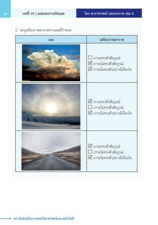 โลก ดาราศาสตร์ และอวกาศ เล่ม 4
บทที่ 10 | เมฆและการเกิดเมฆ
66
สถาบันส่งเสริมการสอนวิทยาศาสตร์และเทคโนโลยี
2.	ระบุเสถียรภาพอากาศจากเมฆที่ก�ำหนด
เมฆ เสถียรภาพอากาศ
 ภาวะทรงตัวสัมบูรณ์
 ภาวะไม่ทรงตัวสัมบูรณ์
 ภาวะไม่ทรงตัวอย่างมีเงื่อนไข
 ภาวะทรงตัวสัมบูรณ์
 ภาวะไม่ทรงตัวสัมบูรณ์
 ภาวะไม่ทรงตัวอย่างมีเงื่อนไข
 ภาวะทรงตัวสัมบูรณ์
 ภาวะไม่ทรงตัวสัมบูรณ์
 ภาวะไม่ทรงตัวอย่างมีเงื่อนไข
 