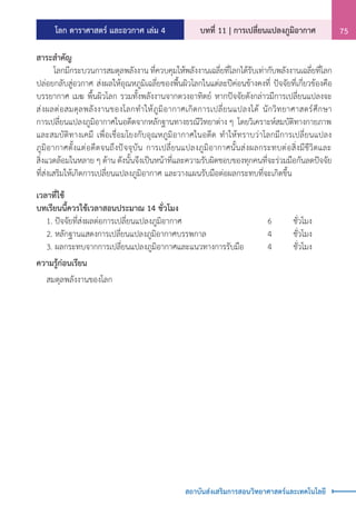 โลก ดาราศาสตร์ และอวกาศ เล่ม 4 บทที่ 11 | การเปลี่ยนแปลงภูมิอากาศ 75
สถาบันส่งเสริมการสอนวิทยาศาสตร์และเทคโนโลยี
สาระส�ำคัญ
	 โลกมีกระบวนการสมดุลพลังงาน ที่ควบคุมให้พลังงานเฉลี่ยที่โลกได้รับเท่ากับพลังงานเฉลี่ยที่โลก
ปล่อยกลับสู่อวกาศ ส่งผลให้อุณหภูมิเฉลี่ยของพื้นผิวโลกในแต่ละปีค่อนข้างคงที่ ปัจจัยที่เกี่ยวข้องคือ
บรรยากาศ เมฆ พื้นผิวโลก รวมทั้งพลังงานจากดวงอาทิตย์ หากปัจจัยดังกล่าวมีการเปลี่ยนแปลงจะ
ส่งผลต่อสมดุลพลังงานของโลกท�ำให้ภูมิอากาศเกิดการเปลี่ยนแปลงได้ นักวิทยาศาสตร์ศึกษา
การเปลี่ยนแปลงภูมิอากาศในอดีตจากหลักฐานทางธรณีวิทยาต่าง ๆ โดยวิเคราะห์สมบัติทางกายภาพ
และสมบัติทางเคมี เพื่อเชื่อมโยงกับอุณหภูมิอากาศในอดีต ท�ำให้ทราบว่าโลกมีการเปลี่ยนแปลง
ภูมิอากาศตั้งแต่อดีตจนถึงปัจจุบัน การเปลี่ยนแปลงภูมิอากาศนั้นส่งผลกระทบต่อสิ่งมีชีวิตและ
สิ่งแวดล้อมในหลาย ๆ ด้าน ดังนั้นจึงเป็นหน้าที่และความรับผิดชอบของทุกคนที่จะร่วมมือกันลดปัจจัย
ที่ส่งเสริมให้เกิดการเปลี่ยนแปลงภูมิอากาศ และวางแผนรับมือต่อผลกระทบที่จะเกิดขึ้น
เวลาที่ใช้
บทเรียนนี้ควรใช้เวลาสอนประมาณ 14 ชั่วโมง
	 1. ปัจจัยที่ส่งผลต่อการเปลี่ยนแปลงภูมิอากาศ				 6	 ชั่วโมง
	 2. หลักฐานแสดงการเปลี่ยนแปลงภูมิอากาศบรรพกาล			 4	 ชั่วโมง	
	 3. ผลกระทบจากการเปลี่ยนแปลงภูมิอากาศและแนวทางการรับมือ	 4	 ชั่วโมง
ความรู้ก่อนเรียน
	 สมดุลพลังงานของโลก
 