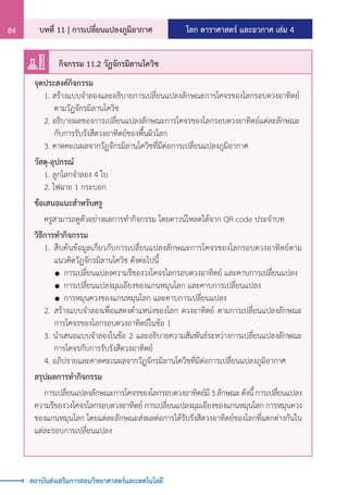 โลก ดาราศาสตร์ และอวกาศ เล่ม 4
บทที่ 11 | การเปลี่ยนแปลงภูมิอากาศ
84
สถาบันส่งเสริมการสอนวิทยาศาสตร์และเทคโนโลยี
จุดประสงค์กิจกรรม
	 1. สร้างแบบจ�ำลองและอธิบายการเปลี่ยนแปลงลักษณะการโคจรของโลกรอบดวงอาทิตย์	
		 ตามวัฏจักรมิลานโควิช
	 2. อธิบายผลของการเปลี่ยนแปลงลักษณะการโคจรของโลกรอบดวงอาทิตย์แต่ละลักษณะ
		 กับการรับรังสีดวงอาทิตย์ของพื้นผิวโลก
	 3. คาดคะเนผลจากวัฏจักรมิลานโควิชที่มีต่อการเปลี่ยนแปลงภูมิอากาศ
วัสดุ-อุปกรณ์	
	 1. ลูกโลกจ�ำลอง 4 ใบ
	 2. ไฟฉาย 1 กระบอก
ข้อเสนอแนะส�ำหรับครู
	 ครูสามารถดูตัวอย่างผลการท�ำกิจกรรม โดยดาวน์โหลดได้จาก QR code ประจ�ำบท
วิธีการท�ำกิจกรรม
	 1.	สืบค้นข้อมูลเกี่ยวกับการเปลี่ยนแปลงลักษณะการโคจรของโลกรอบดวงอาทิตย์ตาม
		 แนวคิดวัฏจักรมิลานโควิช ดังต่อไปนี้
		 	การเปลี่ยนแปลงความรีของวงโคจรโลกรอบดวงอาทิตย์ และคาบการเปลี่ยนแปลง
		 	การเปลี่ยนแปลงมุมเอียงของแกนหมุนโลก และคาบการเปลี่ยนแปลง
		 	การหมุนควงของแกนหมุนโลก และคาบการเปลี่ยนแปลง
	 2.	สร้างแบบจ�ำลองเพื่อแสดงต�ำแหน่งของโลก ดวงอาทิตย์ ตามการเปลี่ยนแปลงลักษณะ
		 การโคจรของโลกรอบดวงอาทิตย์ในข้อ 1
	 3. น�ำเสนอแบบจ�ำลองในข้อ 2 และอธิบายความสัมพันธ์ระหว่างการเปลี่ยนแปลงลักษณะ
		 การโคจรกับการรับรังสีดวงอาทิตย์
	 4. อภิปรายและคาดคะเนผลจากวัฏจักรมิลานโควิชที่มีต่อการเปลี่ยนแปลงภูมิอากาศ
สรุปผลการท�ำกิจกรรม
	 การเปลี่ยนแปลงลักษณะการโคจรของโลกรอบดวงอาทิตย์มี3ลักษณะดังนี้การเปลี่ยนแปลง
ความรีของวงโคจรโลกรอบดวงอาทิตย์ การเปลี่ยนแปลงมุมเอียงของแกนหมุนโลก การหมุนควง
ของแกนหมุนโลก โดยแต่ละลักษณะส่งผลต่อการได้รับรังสีดวงอาทิตย์ของโลกที่แตกต่างกันใน
แต่ละรอบการเปลี่ยนแปลง
กิจกรรม 11.2 วัฏจักรมิลานโควิช
 