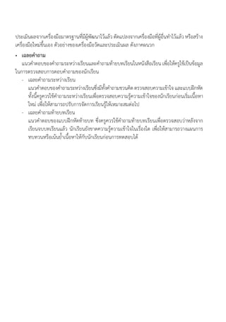 ประเมินผลจากเครื่องมือมาตรฐานที่มีผู้พัฒนาไว้แล้ว ดัดแปลงจากเครื่องมือที่ผู้อื่นท�ำไว้แล้ว หรือสร้าง
เครื่องมือใหม่ขึ้นเอง ตัวอย่างของเครื่องมือวัดและประเมินผล ดังภาคผนวก
•	 เฉลยค�ำถาม
	 แนวค�ำตอบของค�ำถามระหว่างเรียนและค�ำถามท้ายบทเรียนในหนังสือเรียน เพื่อให้ครูใช้เป็นข้อมูล
ในการตรวจสอบการตอบค�ำถามของนักเรียน
	 -	 เฉลยค�ำถามระหว่างเรียน
		 แนวค�ำตอบของค�ำถามระหว่างเรียนซึ่งมีทั้งค�ำถามชวนคิด ตรวจสอบความเข้าใจ และแบบฝึกหัด
ทั้งนี้ครูควรใช้ค�ำถามระหว่างเรียนเพื่อตรวจสอบความรู้ความเข้าใจของนักเรียนก่อนเริ่มเนื้อหา
ใหม่ เพื่อให้สามารถปรับการจัดการเรียนรู้ให้เหมาะสมต่อไป
	 -	 เฉลยค�ำถามท้ายบทเรียน
		 แนวค�ำตอบของแบบฝึกหัดท้ายบท ซึ่งครูควรใช้ค�ำถามท้ายบทเรียนเพื่อตรวจสอบว่าหลังจาก
เรียนจบบทเรียนแล้ว นักเรียนยังขาดความรู้ความเข้าใจในเรื่องใด เพื่อให้สามารถวางแผนการ
ทบทวนหรือเน้นย�้ำเนื้อหาให้กับนักเรียนก่อนการทดสอบได้
 