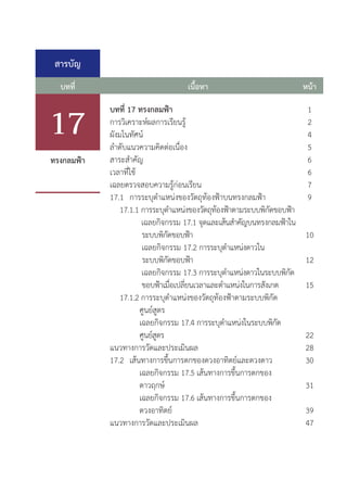สารบัญ
บทที่ หน้า
เนื้อหา
บทที่ 17 ทรงกลมฟ้า
การวิเคราะห์ผลการเรียนรู้
ผังมโนทัศน์
ล�ำดับแนวความคิดต่อเนื่อง	
สาระส�ำคัญ	
เวลาที่ใช้
เฉลยตรวจสอบความรู้ก่อนเรียน
17.1	 การระบุต�ำแหน่งของวัตถุท้องฟ้าบนทรงกลมฟ้า	
	 17.1.1 การระบุต�ำแหน่งของวัตถุท้องฟ้าตามระบบพิกัดขอบฟ้า	
	 เฉลยกิจกรรม 17.1 จุดและเส้นส�ำคัญบนทรงกลมฟ้าใน	
			 ระบบพิกัดขอบฟ้า
		 	 เฉลยกิจกรรม 17.2 การระบุต�ำแหน่งดาวใน
ระบบพิกัดขอบฟ้า 		
		 เฉลยกิจกรรม 17.3 การระบุต�ำแหน่งดาวในระบบพิกัด	
			 ขอบฟ้าเมื่อเปลี่ยนเวลาและต�ำแหน่งในการสังเกต
	 17.1.2 การระบุต�ำแหน่งของวัตถุท้องฟ้าตามระบบพิกัด
			 ศูนย์สูตร
			 เฉลยกิจกรรม 17.4 การระบุต�ำแหน่งในระบบพิกัด		
		 ศูนย์สูตร
แนวทางการวัดและประเมินผล
17.2	 เส้นทางการขึ้นการตกของดวงอาทิตย์และดวงดาว
			 เฉลยกิจกรรม 17.5 เส้นทางการขึ้นการตกของ		
			 ดาวฤกษ์
			 เฉลยกิจกรรม 17.6 เส้นทางการขึ้นการตกของ
			 ดวงอาทิตย์
แนวทางการวัดและประเมินผล
1
2
4
5
6
6
7
9
10
12
15
22
28
30
31
39
47
ทรงกลมฟ้า
17
 