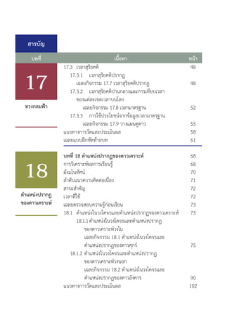 สารบัญ
บทที่ หน้า
เนื้อหา
48
48
52
55
58
61
68
68
70
71
72
72
73
73
75
90
102
บทที่ 18 ต�ำแหน่งปรากฏของดาวเคราะห์
การวิเคราะห์ผลการเรียนรู้
ผังมโนทัศน์
ล�ำดับแนวความคิดต่อเนื่อง	
สาระส�ำคัญ	
เวลาที่ใช้
เฉลยตรวจสอบความรู้ก่อนเรียน
18.1	 ต�ำแหน่งในวงโคจรและต�ำแหน่งปรากฏของดาวเคราะห์	
		 18.1.1	ต�ำแหน่งในวงโคจรและต�ำแหน่งปรากฏ
		 ของดาวเคราะห์วงใน
			 เฉลยกิจกรรม 18.1 ต�ำแหน่งในวงโคจรและ
			 ต�ำแหน่งปรากฏของดาวศุกร์
	 18.1.2	ต�ำแหน่งในวงโคจรและต�ำแหน่งปรากฏ
		 ของดาวเคราะห์วงนอก	
			 เฉลยกิจกรรม 18.2 ต�ำแหน่งในวงโคจรและ
			 ต�ำแหน่งปรากฏของดาวอังคาร
แนวทางการวัดและประเมินผล
ต�ำแหน่งปรากฏ
ของดาวเคราะห์
ทรงกลมฟ้า
17
18
17.3	 เวลาสุริยคติ
	 17.3.1	 เวลาสุริยคติปรากฏ	
		 เฉลยกิจกรรม 17.7 เวลาสุริยคติปรากฏ				
	 17.3.2	 เวลาสุริยคติปานกลางและการเทียบเวลา
		 ของแต่ละเขตเวลาบนโลก	
			 เฉลยกิจกรรม 17.8 เวลามาตรฐาน
	 17.3.3	 การใช้ประโยชน์จากข้อมูลเวลามาตรฐาน	
			 เฉลยกิจกรรม 17.9 วางแผนดูดาว
แนวทางการวัดและประเมินผล
เฉลยแบบฝึกหัดท้ายบท	
 