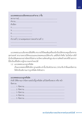 121
สถาบันส่งเสริมการสอนวิทยาศาสตร์และเทคโนโลยี
แบบทดสอบแบบเลือกตอบแบบค�ำถาม 2 ชั้น
สถานการณ์……………………………………………………………......................
ค�ำถาม…………………………………………………....................………………….
ตัวเลือก
ก................................................
ข................................................
ค................................................
ง................................................
ค�ำถามที่ 2 (ถามเหตุผลของการตอบค�ำถามที่ 1)
……………………………………………………………........................................
……………………………………………………………........................................
แบบทดสอบแบบถูกหรือผิด
ค�ำสั่ง ให้พิจารณาว่าข้อความต่อไปนี้ถูกหรือผิด แล้วใส่เครื่องหมาย หรือ หน้า
ข้อความ
………… 1. ข้อความ……………………………………………..……………..………………….....
………… 2. ข้อความ……………………………………………..……………..………………….....
………… 3. ข้อความ……………………………………………..……………..………………….....
………… 4. ข้อความ……………………………………………..……………..………………….....
………… 5. ข้อความ……………………………………………..……………..………………….....
	 แบบทดสอบแบบเลือกตอบมีข้อดีคือ สามารถใช้วัดผลสัมฤทธิ์ของนักเรียนได้ครอบคลุมเนื้อหาตาม
จุดประสงค์ สามารถตรวจให้คะแนนและแปลผลคะแนนได้ตรงกัน แต่มีข้อจ�ำกัดคือ ไม่เปิดโอกาสให้
นักเรียนได้แสดงออกอย่างอิสระจึงไม่สามารถวัดความคิดระดับสูง เช่น ความคิดสร้างสรรค์ได้ นอกจาก
นี้นักเรียนที่ไม่มีความรู้สามารถเดาค�ำตอบได้
	 1.2	 แบบทดสอบแบบถูกหรือผิด
		 เป็นแบบทดสอบที่มีตัวเลือก ถูกและผิด เท่านั้น มีองค์ประกอบ 2 ส่วน คือ ค�ำสั่งและข้อความ
ให้นักเรียนพิจารณาว่าถูกหรือผิด ดังตัวอย่าง
 