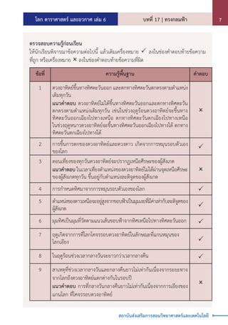 โลก ดาราศาสตร์ และอวกาศ เล่ม 6 บทที่ 17 | ทรงกลมฟ้า 7
สถาบันส่งเสริมการสอนวิทยาศาสตร์และเทคโนโลยี
ตรวจสอบความรู้ก่อนเรียน
ให้นักเรียนพิจารณาข้อความต่อไปนี้ แล้วเติมเครื่องหมาย  ลงในช่องค�ำตอบท้ายข้อความ
ที่ถูก หรือเครื่องหมาย  ลงในช่องค�ำตอบท้ายข้อความที่ผิด
ข้อที่ ความรู้พื้นฐาน ค�ำตอบ
1 ดวงอาทิตย์ขึ้นทางทิศตะวันออก และตกทางทิศตะวันตกตรงตามต�ำแหน่ง
เดิมทุกวัน
แนวค�ำตอบ ดวงอาทิตย์ไม่ได้ขึ้นทางทิศตะวันออกและตกทางทิศตะวัน
ตกตรงตามต�ำแหน่งเดิมทุกวัน เช่นในช่วงฤดูร้อนดวงอาทิตย์จะขึ้นทาง
ทิศตะวันออกเฉียงไปทางเหนือ ตกทางทิศตะวันตกเฉียงไปทางเหนือ
ในช่วงฤดูหนาวดวงอาทิตย์จะขึ้นทางทิศตะวันออกเฉียงไปทางใต้ ตกทาง
ทิศตะวันตกเฉียงไปทางใต้

2 การขึ้นการตกของดวงอาทิตย์และดวงดาว เกิดจากการหมุนรอบตัวเอง
ของโลก

3 ตอนเที่ยงของทุกวันดวงอาทิตย์จะปรากฏเหนือศีรษะของผู้สังเกต
แนวค�ำตอบ ในเวลาเที่ยงต�ำแหน่งของดวงอาทิตย์ไม่ได้ผ่านจุดเหนือศีรษะ
ของผู้สังเกตทุกวัน ขึ้นอยู่กับต�ำแหน่งละติจูดของผู้สังเกต

4 การก�ำหนดทิศมาจากการหมุนรอบตัวเองของโลก 
5 ต�ำแหน่งของดาวเหนือจะอยู่สูงจากขอบฟ้าเป็นมุมเงยที่มีค่าเท่ากับละติจูดของ
ผู้สังเกต 
6 มุมทิศเป็นมุมที่วัดตามแนวเส้นขอบฟ้าจากทิศเหนือไปทางทิศตะวันออก 
7 ฤดูเกิดจากการที่โลกโคจรรอบดวงอาทิตย์ในลักษณะที่แกนหมุนของ
โลกเอียง 
8 ในฤดูร้อนช่วงเวลากลางวันจะยาวกว่าเวลากลางคืน 
9 สาเหตุที่ช่วงเวลากลางวันและกลางคืนยาวไม่เท่ากันเนื่องจากระยะทาง
จากโลกถึงดวงอาทิตย์แตกต่างกันในรอบปี
แนวค�ำตอบ การที่กลางวันกลางคืนยาวไม่เท่ากันเนื่องจากการเอียงของ
แกนโลก ที่โคจรรอบดวงอาทิตย์

 