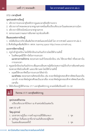โลก ดาราศาสตร์ และอวกาศ เล่ม 6
บทที่ 17 | ทรงกลมฟ้า
48
สถาบันส่งเสริมการสอนวิทยาศาสตร์และเทคโนโลยี
17.3	เวลาสุริยคติ
จุดประสงค์การเรียนรู้
1.	อธิบายการบอกเวลาสุริยคติปรากฏและเวลาสุริยคติปานกลาง
2.	อธิบายการก�ำหนดเขตเวลามาตรฐานสากลพร้อมทั้งเปรียบเทียบเวลาในแต่ละเขตเวลาบนโลก
3.	อธิบายการใช้ประโยชน์เวลามาตรฐานสากล
4.	ออกแบบและวางแผนการสังเกตดาวฤกษ์บนท้องฟ้า
สื่อและแหล่งการเรียนรู้
1.	หนังสือเรียนรายวิชาเพิ่มเติมวิทยาศาสตร์และเทคโนโลยี โลก ดาราศาสตร์ และอวกาศ เล่ม 6
2. สืบค้นข้อมูลเพิ่มเติมได้จาก	สสวท. learning space http://www.scimath.org
แนวการจัดการเรียนรู้
1.	ครูน�ำเข้าสู่บทเรียน โดยให้นักเรียนร่วมกันอภิปรายโดยใช้ค�ำถามดังนี้
	 •	 ในอดีตมนุษย์มีวิธีการใดในการบอกเวลา
		 แนวทางการอภิปราย ตอบตามความเข้าใจของนักเรียน เช่น ใช้ดวงอาทิตย์ หรือดวงดาวใน
การบอกเวลา
2.	ครูและนักเรียนร่วมกันอภิปราย เพื่อแลกเปลี่ยนความรู้หรือประสบการณ์เกี่ยวกับการสังเกตต�ำแหน่ง
ของดวงอาทิตย์บนท้องฟ้า และนาฬิกาแดด โดยใช้ค�ำถามดังนี้
	 •	 มนุษย์ใช้ดวงอาทิตย์ในการบอกเวลาได้อย่างไร
		 แนวค�ำตอบ ตอบตามความคิดของนักเรียน เช่น ดวงอาทิตย์อยู่ตรงขอบฟ้าทางทิศตะวันออกเป็น
เวลาเช้า ดวงอาทิตย์อยู่ตรงศีรษะเป็นเวลาเที่ยง ดวงอาทิตย์อยู่ตรงขอบฟ้าทางทิศตะวันตกเป็น
เวลาเย็น
3.	ให้นักเรียนปฏิบัติกิจกรรม 17.7 เวลาสุริยคติปรากฏ ตามหนังสือเรียนหน้า 31–32
จุดประสงค์กิจกรรม
	 เปรียบเทียบเวลาที่เกิดเงา ณ ต�ำแหน่งเดิมในแต่ละวัน
เวลา 50 นาที
วัสดุ-อุปกรณ์
1.	เอกสารความรู้เรื่อง การสร้างอุปกรณ์ที่ใช้สังเกตเงา 						 1	 ชุด
2.	ชุดข้อมูล วันที่และเวลาที่เงาผ่านเมริเดียนของผู้สังเกต
	 ในแต่ละเดือนตลอดทั้งปี 	 													 1	 ชุด
กิจกรรม 17.7 เวลาสุริยคติปรากฏ
 
