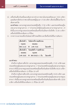 โลก ดาราศาสตร์ และอวกาศ เล่ม 6
บทที่ 17 | ทรงกลมฟ้า
66
สถาบันส่งเสริมการสอนวิทยาศาสตร์และเทคโนโลยี
10.	 เครื่องบินเที่ยวบินหนึ่งออกเดินทางจากท่าอากาศยานในประเทศไทยเวลา 9:30 นาฬิกา
และเดินทางถึงท่าอากาศยานที่ประเทศญี่ปุ่นเวลา 17:30 นาฬิกา เที่ยวบินนี้ใช้เวลาในการ
เดินทางเท่าใด
	 แนวค�ำตอบ เวลามาตรฐานของประเทศญี่ปุ่นคือ 17:30 นาฬิกา และประเทศไทยอยู่ใน
เขตเวลามาตรฐานสากล +7 ส่วนประเทศญี่ปุ่นอยู่ในเขตเวลามาตรฐานสากล +9
ดังนั้นเวลามาตรฐานของประเทศไทยเมื่อเครื่องบินเดินทางไปถึงคือ 15:30 นาฬิกา
เครื่องบินจึงใช้เวลาเดินทาง 6 ชั่วโมง
11.	 จากตารางเวลาของเที่ยวบินโดยสารที่ก�ำหนดให้หาเวลาที่เครื่องบินใช้ในการเดินทาง
แนวค�ำตอบ
	 ส�ำหรับการเดินทางเที่ยวไป เวลามาตรฐานของประเทศอังกฤษคือ 17:25 นาฬิกาและ
ประเทศไทยอยู่ในเขตเวลามาตรฐานสากล +7 ส่วนประเทศอังกฤษอยู่ในเขตเวลามาตรฐาน
สากล 0 ดังนั้นเวลามาตรฐานของประเทศไทยเมื่อเครื่องบินเดินทางไปถึงคือ 00:25 นาฬิกา
เครื่องบินจึงใช้เวลาเดินทาง 13 ชั่วโมง 10 นาที
	 ส�ำหรับการเดินทางเที่ยวกลับ เวลามาตรฐานของประเทศอังกฤษคือ 15:05 นาฬิกา และ
ประเทศไทยอยู่ในเขตเวลามาตรฐานสากล +7 ส่วนประเทศอังกฤษอยู่ในเขตเวลามาตรฐาน
สากล 0 ดังนั้นเวลามาตรฐานของประเทศไทยเมื่อเครื่องบินเดินเริ่มออกเดินทางคือ 22:05
นาฬิกา เครื่องบินจึงใช้เวลาเดินทาง 11 ชั่วโมง 20 นาที
 