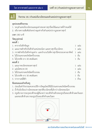 โลก ดาราศาสตร์ และอวกาศ เล่ม 6 บทที่ 18 | ต�ำแหน่งปรากฏของดาวเคราะห์ 75
สถาบันส่งเสริมการสอนวิทยาศาสตร์และเทคโนโลยี
จุดประสงค์กิจกรรม
1.	ระบุต�ำแหน่งในวงโคจรและมุมห่างของดาวศุกร์โดยใช้แผนภาพที่ก�ำหนดให้
2.	อธิบายความสัมพันธ์ระหว่างมุมห่างกับต�ำแหน่งปรากฏของดาวศุกร์
เวลา 180 นาที
วัสดุ-อุปกรณ์
ตอนที่ 1
1.	ตารางบันทึกข้อมูล																		 1	 แผ่น
2.	แผนภาพส�ำหรับบันทึกต�ำแหน่งของโลก และดาวศุกร์ในวงโคจร					 1	 แผ่น
3.	กราฟส�ำหรับบันทึกค่ามุมห่าง	 และจ�ำนวนวันที่ดาวศุกร์โคจรรอบดวงอาทิตย์	 1	 แผ่น
4.	ไม้โปรแทรกเตอร์ชนิดครึ่งวงกลม														 1	 อัน
5.	ไม้บรรทัด ยาว 30 เซนติเมตร															 1	 อัน
ตอนที่ 2
1.	แผนภาพวงโคจรของดาวศุกร์															 1	 แผ่น
2.	แผ่นใสขนาด A4																			 1	 แผ่น
3.	ไม้โปรแทรกเตอร์ชนิดครึ่งวงกลม														 1	 อัน
4.	ไม้บรรทัด ยาว 30 เซนติเมตร															 1	 อัน
5.	ปากกาเคมีสีด�ำ																			 1	 ด้าม
ข้อเสนอแนะส�ำหรับครู
1.	ก่อนเริ่มท�ำกิจกรรมทบทวนวิธีการวัดมุมโดยใช้ไม้โปรแทรกเตอร์ชนิดครึ่งวงกลม
2.	ย�้ำกับนักเรียนว่าวงโคจรของดาวศุกร์คือวงโคจรที่เล็กกว่าวงโคจรของโลก
3.	ครูอธิบายการระบุขอบฟ้าของผู้สังเกตว่า ขอบฟ้าด้านซ้ายของรูปเป็นขอบฟ้าด้านตะวันออก
และขอบฟ้าด้านขวาของรูปเป็นขอบฟ้าด้านตะวันตก
ผูสังเกต
ดวงอาทิตย
ขอบฟาดานตะวันออก ขอบฟาดานตะวันตก
โลก
กิจกรรม 18.1 ต�ำแหน่งในวงโคจรและต�ำแหน่งปรากฏของดาวศุกร์
 