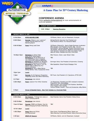 CONFERENCE AGENDA
                                        Check wardsauto.com/springtraining for more announcements on
                                        confirmed speakers.

                                            SUNDAY, MARCH 9, 2008

                                             6:00 - 8:00pm         Opening Reception



MONDAY, MARCH 10, 2008

8:15-8:30am     INTRO AND WELCOME                            Cliff Banks, Ward’s, and Jim Riesenbach, Autobytel

8:30-9:30am     Keynote: Where is your customer?             Michael Barrett, Executive Vice President and
                Trends That Will Determine Your              Chief Revenue Officer, Fox Interactive Media
                Marketing Spend

9:30-10:30am    Panel: Rising Lead Costs                     Cliff Banks, Editorial Dir., Ward’s Dealer Business (moderator)
                                                             Mike Gargano, Vice President and Gen. Mgr., Car.com
                                                             Kent Bozarth, General Manager, Bozarth Automotive Group
                                                             Ted Gessler, Internet Director, Bergstrom Automotive Group
                                                             Todd Swickard, President and CEO, Auto Dealer Traffic
                                                             Steve St. Andre, President and COO, Ford Direct

10:45am-12pm    Workshop 1: Online Video:                    Mike Parsons, Owner, Laser Stream Video
                What Works, What Doesn’t
                Workshop 2: Get the Most Out of              TBD
                Your Advertising: How to Integrate
                Your Online and Traditional Marketing
                Workshop 3: Strategies for Managing          Domingos Vieira, Vice President of Automotive, iCrossing
                Your Online Inventory to Drive Sales
                Workshop 4: How Smart is Your Ad             Mike Spadafore, Global Product Strategist, Polk
                Spend? Tips on Measuring Your
                Online Advertising
                Workshop 5: How to Make Money                TBD
                Selling Service, Parts, Accessories Online

12pm-1pm        Lunch

1-2pm           Keynote: An Ad Agency’s Perspective:         Will Travis, Vice President U.S. Operations, ATTIK USA
                Integrating Online and Offline Advertising

2-3:15pm        Workshops (see above)

3:30-4:30pm     Panel: Lessons From Other Industries         Jim Riesenbach, President and CEO, Autobytel (moderator)
                                                             Craig Smith, CEO, ServiceMagic
                                                             Steve Horowitz, Vice President and Publisher, BankRate
                                                             Omar Tawakol, CEO, BlueKai
                                                             Famous Rhodes, Director - Parts and Accessories, eBay Motors

5:30pm          Dinner & Baseball Game: New York Yankees vs. Cincinnati Reds


TUESDAY, MARCH 11, 2008
8:30-9:30am     Gen Session: Findings from study on          Neal Polachek, Senior Vice President, Kelsey Group
                dealer marketing spends

9:30-10:45am    Workshops (see above)

11am-12:15pm    Keynote: OEMS and Dealers: How the           TBD
                Web is Changing the Rules of Marketing

12:15-1:30pm    Lunch

1:30-2:30pm     Panel: Measuring Online                      Dean Evans, Chief Marketing Officer, Dealer.com
                Ad Effectiveness                             Steve Stauning, E-commerce Director, Asbury Automotive Group

2:30-3pm        WRAP-UP Session                              Cliff Banks, Ward’s, and Jim Riesenbach, Autobytel
 