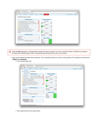 Next, we will change the default admin password. This is imperative! Failure to do this is inviting disaster. The importance of doing this C
ANNOT be understated.
First, visit the Admin tool
Next, select admin from the right column
Notice the reload button. It will appear after changes are made to any page. If you see it, it should be clicked, it will affect any changes onRed
the system that FreePBX needs to make. This guide assumes that whenever you see it, you will click it.
 