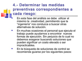 4.- Determinar las medidas
preventivas correspondientes a
cada riesgo:
 En esta fase del análisis se debe utilizar al
máximo la creatividad, permitiendo que la
“ingeniería” nos conduzca a buscar otras
alternativas de solución.
 En muchas ocasiones el personal que ejecuta el
trabajo puede ayudarnos a encontrar nuevas
formas de ejecución. Sin perjuicio de lo cual no
debemos exagerar buscando soluciones que
pueden significar un costo elevado o ser
impracticables.
 En la búsqueda de soluciones de control se
recomienda guiarse por los siguientes pasos:
 
