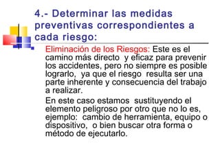 4.- Determinar las medidas
preventivas correspondientes a
cada riesgo:
 Eliminación de los Riesgos: Este es el
camino más directo y eficaz para prevenir
los accidentes, pero no siempre es posible
lograrlo, ya que el riesgo resulta ser una
parte inherente y consecuencia del trabajo
a realizar.
En este caso estamos sustituyendo el
elemento peligroso por otro que no lo es,
ejemplo: cambio de herramienta, equipo o
dispositivo, o bien buscar otra forma o
método de ejecutarlo.
 