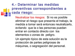 4.- Determinar las medidas
preventivas correspondientes a
cada riesgo:
Neutralizar los riesgos: Si no es posible
eliminar el riesgo que presenta el trabajo, la
medida a tomar será entonces neutralizarlo,
evitando que la o las personas puedan
entrar en contacto directo con los
elementos o zonas de peligro.
Un ejemplo típico de esta solución es la
protección de partes peligrosas de
máquinas, o segregación del personal.
 
