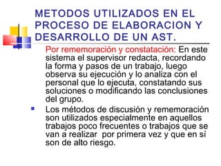 METODOS UTILIZADOS EN EL
PROCESO DE ELABORACION Y
DESARROLLO DE UN AST.
Por rememoración y constatación: En este
sistema el supervisor redacta, recordando
la forma y pasos de un trabajo, luego
observa su ejecución y lo analiza con el
personal que lo ejecuta, constatando sus
soluciones o modificando las conclusiones
del grupo.
 Los métodos de discusión y rememoración
son utilizados especialmente en aquellos
trabajos poco frecuentes o trabajos que se
van a realizar por primera vez y que en sí
son de alto riesgo.
 
