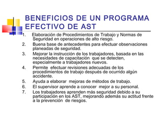 BENEFICIOS DE UN PROGRAMA
EFECTIVO DE AST
1. Elaboración de Procedimientos de Trabajo y Normas de
Seguridad en operaciones de alto riesgo.
2. Buena base de antecedentes para efectuar observaciones
planeadas de seguridad.
3. Mejorar la instrucción de los trabajadores, basada en las
necesidades de capacitación que se detecten,
especialmente a trabajadores nuevos.
4. Permite efectuar revisiones adecuadas de los
procedimientos de trabajo después de ocurrido algún
accidente.
5. Ayuda a elaborar mejoras de métodos de trabajo.
6. El supervisor aprende a conocer mejor a su personal.
7. Los trabajadores aprenden más seguridad debido a su
participación en los AST, mejorando además su actitud frente
a la prevención de riesgos.
 